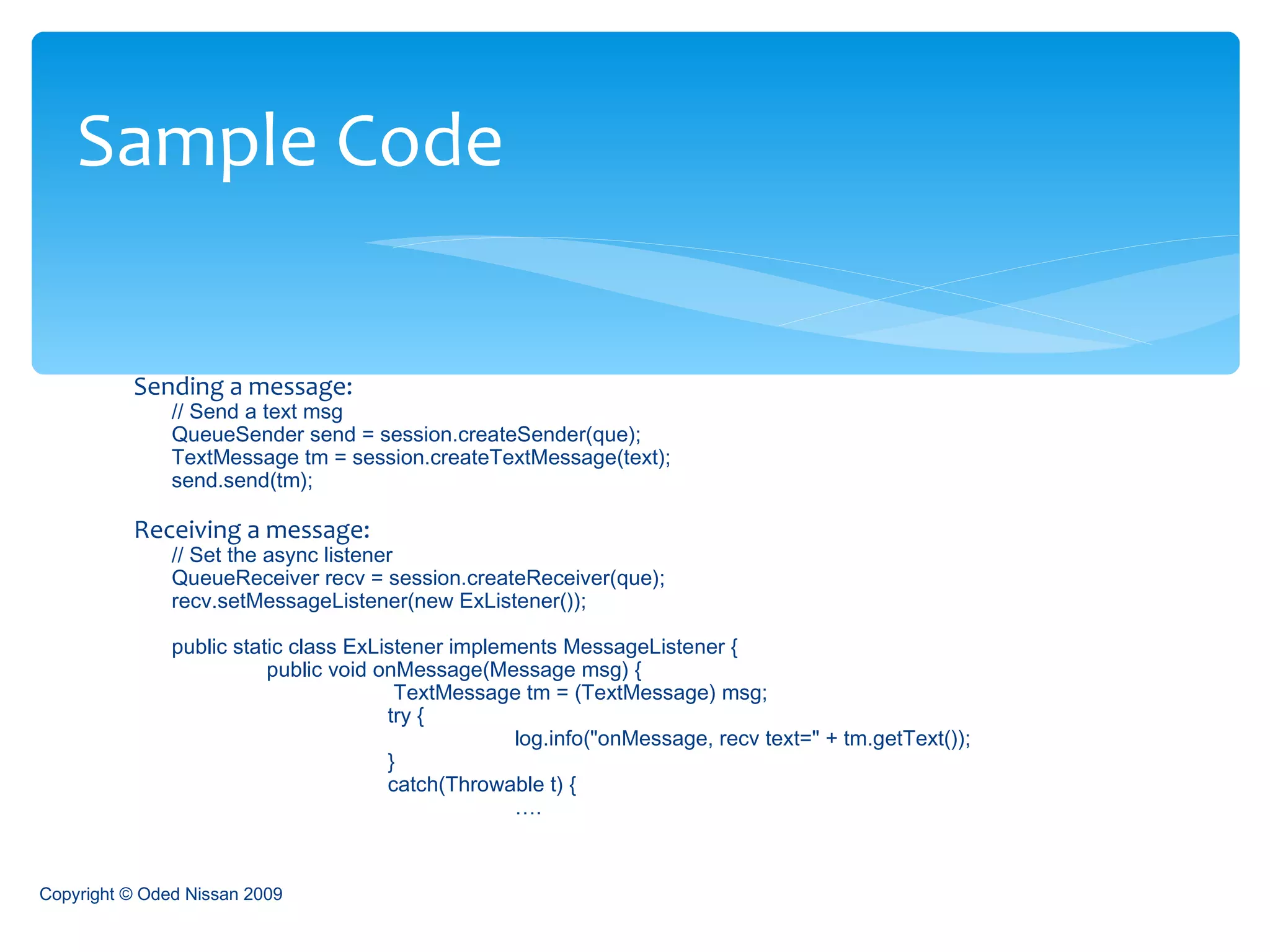 Sending a message: // Send a text msg  QueueSender send = session.createSender(que);  TextMessage tm = session.createTextMessage(text);  send.send(tm);  Receiving a message: // Set the async listener  QueueReceiver recv = session.createReceiver(que);  recv.setMessageListener(new ExListener());  public static class ExListener implements MessageListener {   public void onMessage(Message msg) {    TextMessage tm = (TextMessage) msg;  try {  log.info("onMessage, recv text=" + tm.getText());  }  catch(Throwable t) { … . Sample Code Copyright © Oded Nissan 2009 