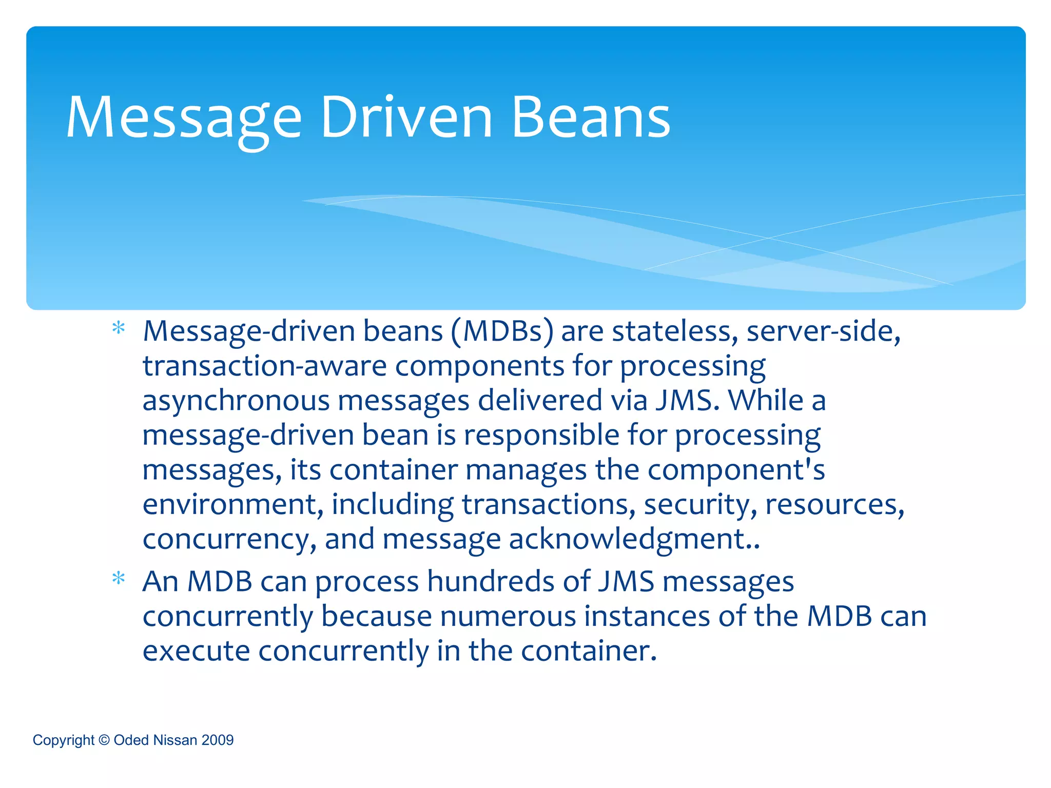Message-driven beans (MDBs) are stateless, server-side, transaction-aware components for processing asynchronous messages delivered via JMS. While a message-driven bean is responsible for processing messages, its container manages the component's environment, including transactions, security, resources, concurrency, and message acknowledgment.. An MDB can process hundreds of JMS messages concurrently because numerous instances of the MDB can execute concurrently in the container. Message Driven Beans Copyright © Oded Nissan 2009 
