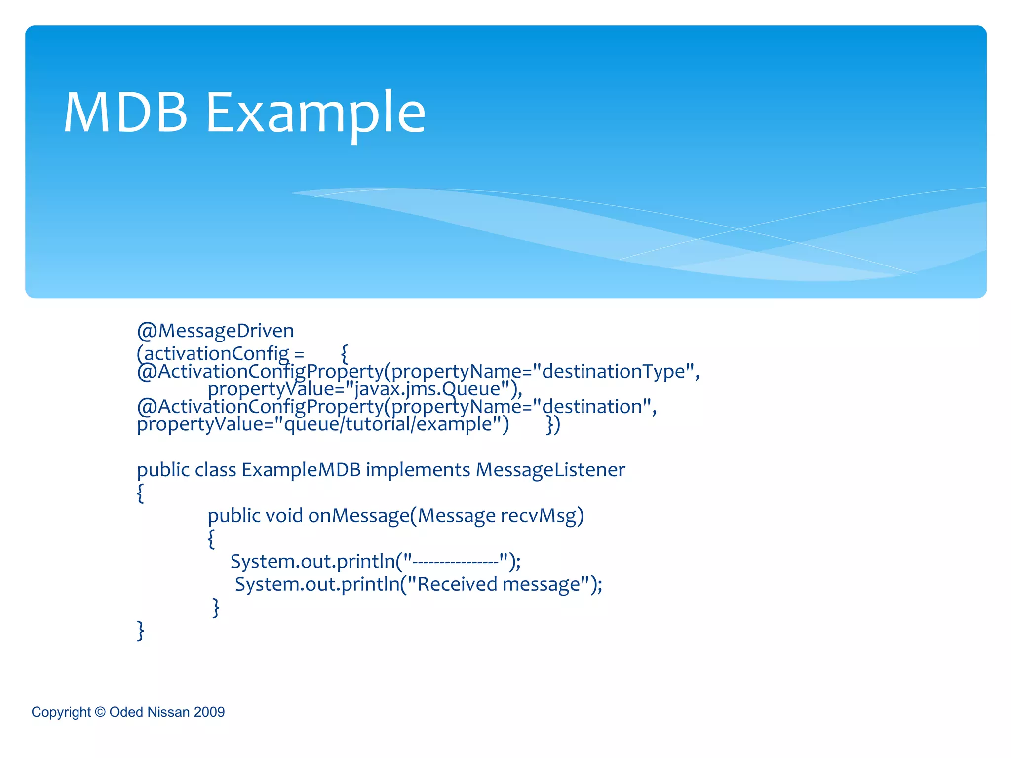 @MessageDriven (activationConfig =  {  @ActivationConfigProperty(propertyName="destinationType",  propertyValue="javax.jms.Queue"),  @ActivationConfigProperty(propertyName="destination",  propertyValue="queue/tutorial/example")  }) public class ExampleMDB implements MessageListener {  public void onMessage(Message recvMsg)  {    System.out.println("----------------");   System.out.println("Received message");    } }  MDB Example Copyright © Oded Nissan 2009 
