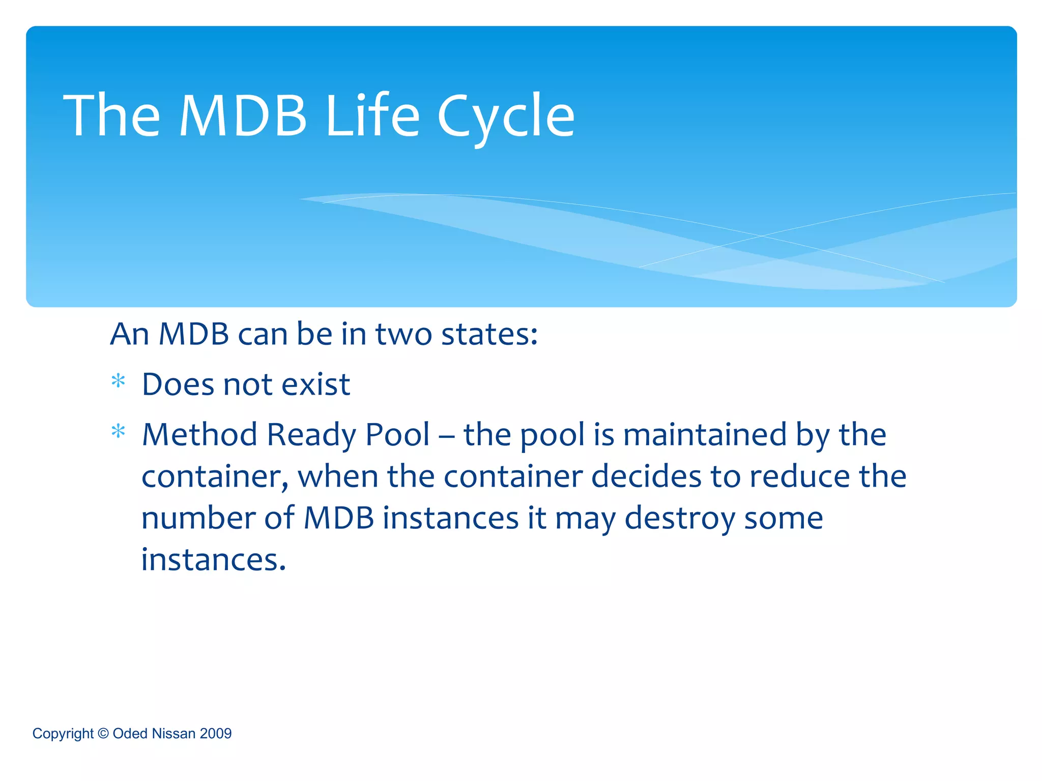 An MDB can be in two states: Does not exist  Method Ready Pool – the pool is maintained by the container, when the container decides to reduce the number of MDB instances it may destroy some instances. The MDB Life Cycle Copyright © Oded Nissan 2009 