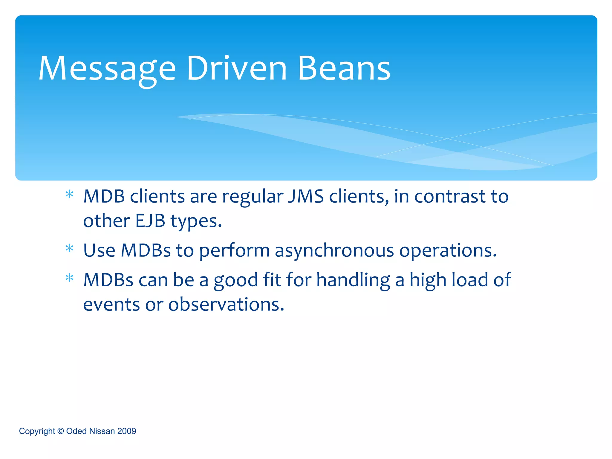 MDB clients are regular JMS clients, in contrast to other EJB types. Use MDBs to perform asynchronous operations. MDBs can be a good fit for handling a high load of events or observations. Message Driven Beans Copyright © Oded Nissan 2009 