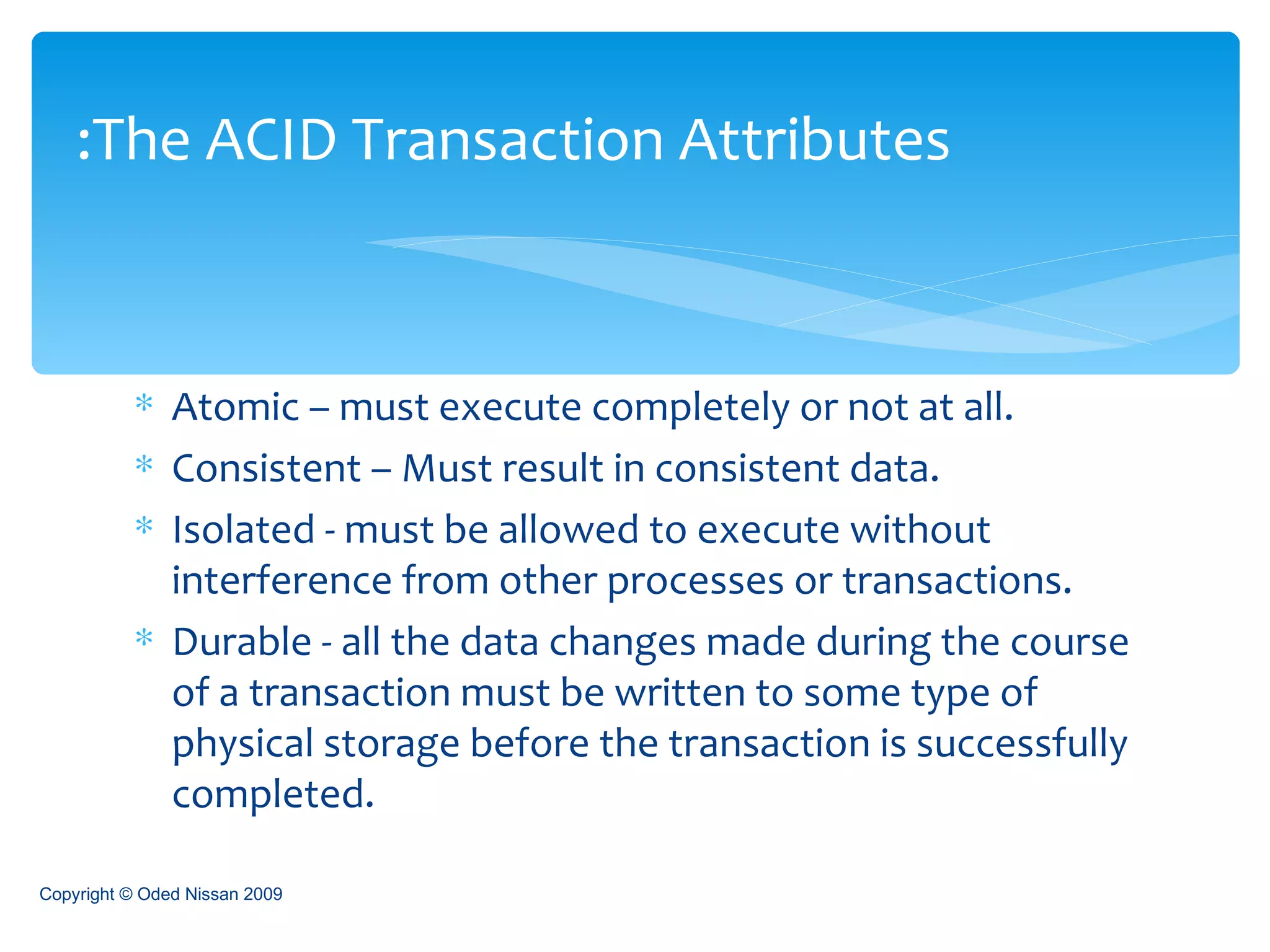 Atomic – must execute completely or not at all. Consistent – Must result in consistent data. Isolated - must be allowed to execute without interference from other processes or transactions.  Durable - all the data changes made during the course of a transaction must be written to some type of physical storage before the transaction is successfully completed. The ACID Transaction Attributes: Copyright © Oded Nissan 2009 