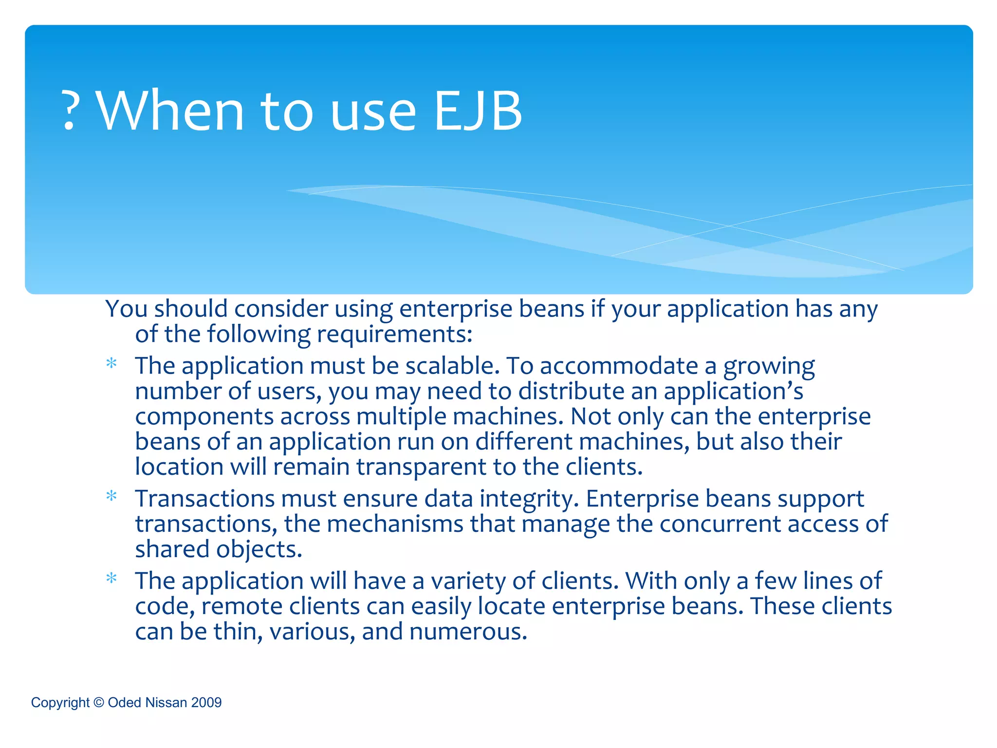 You should consider using enterprise beans if your application has any of the following requirements : The application must be scalable. To accommodate a growing number of users, you may need to distribute an application’s components across multiple machines. Not only can the enterprise beans of an application run on different machines, but also their location will remain transparent to the clients . Transactions must ensure data integrity. Enterprise beans support transactions, the mechanisms that manage the concurrent access of shared objects . The application will have a variety of clients. With only a few lines of code, remote clients can easily locate enterprise beans. These clients can be thin, various, and numerous . When to use EJB ? Copyright © Oded Nissan 2009 