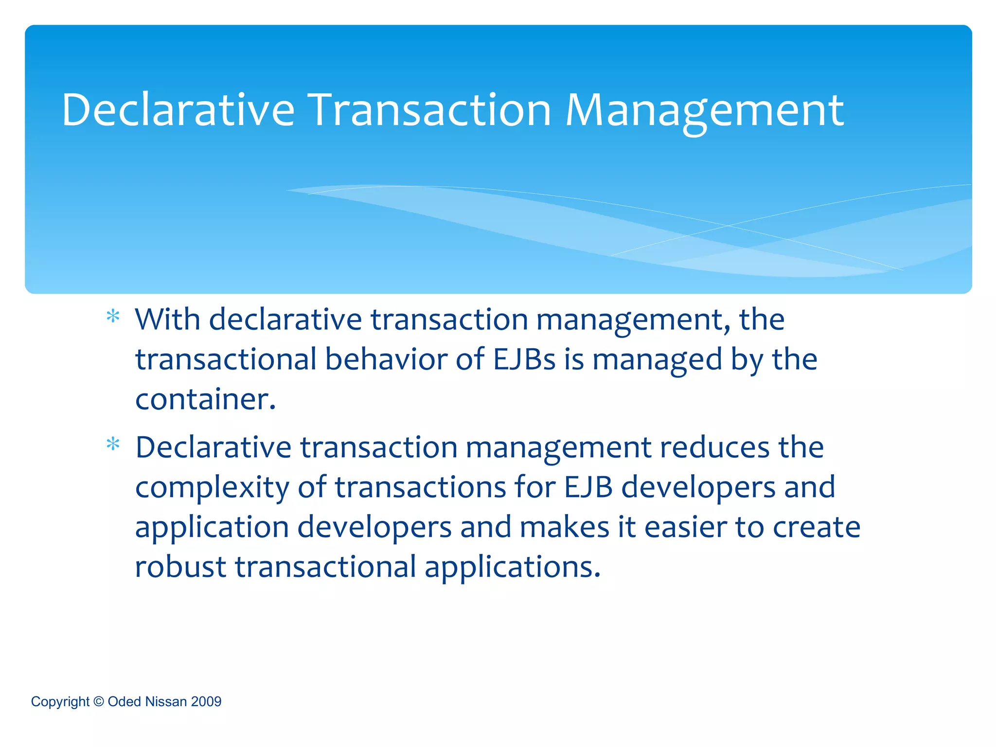 With declarative transaction management, the transactional behavior of EJBs is managed by the container. Declarative transaction management reduces the complexity of transactions for EJB developers and application developers and makes it easier to create robust transactional applications. Declarative Transaction Management Copyright © Oded Nissan 2009 
