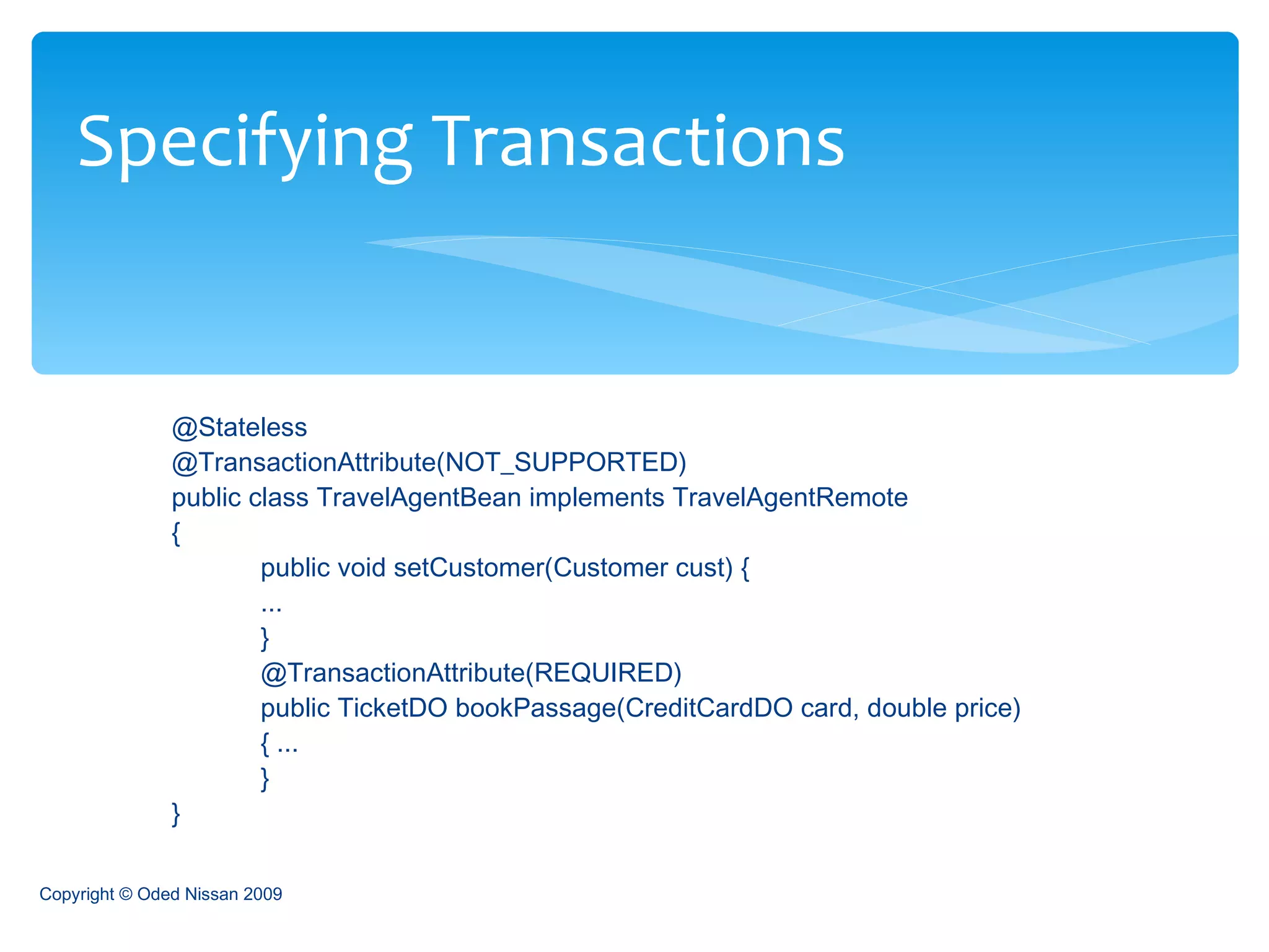 @Stateless  @TransactionAttribute(NOT_SUPPORTED)  public class TravelAgentBean implements TravelAgentRemote  {  public void setCustomer(Customer cust) { ... }  @TransactionAttribute(REQUIRED)  public TicketDO bookPassage(CreditCardDO card, double price)  { ...  }  }   Specifying Transactions Copyright © Oded Nissan 2009 
