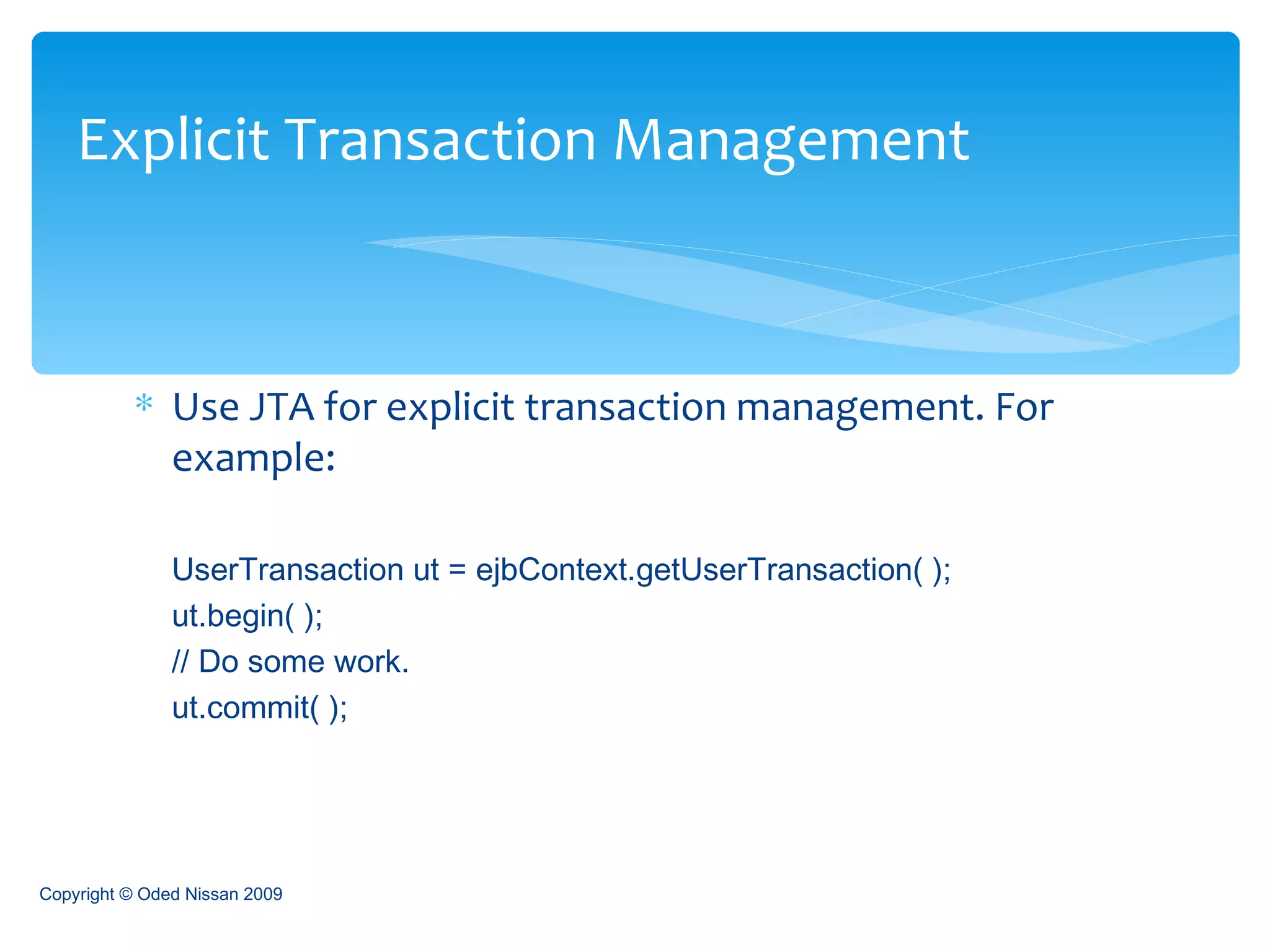 Use JTA for explicit transaction management. For example: UserTransaction ut = ejbContext.getUserTransaction( );  ut.begin( );  // Do some work.  ut.commit( );  Explicit Transaction Management Copyright © Oded Nissan 2009 