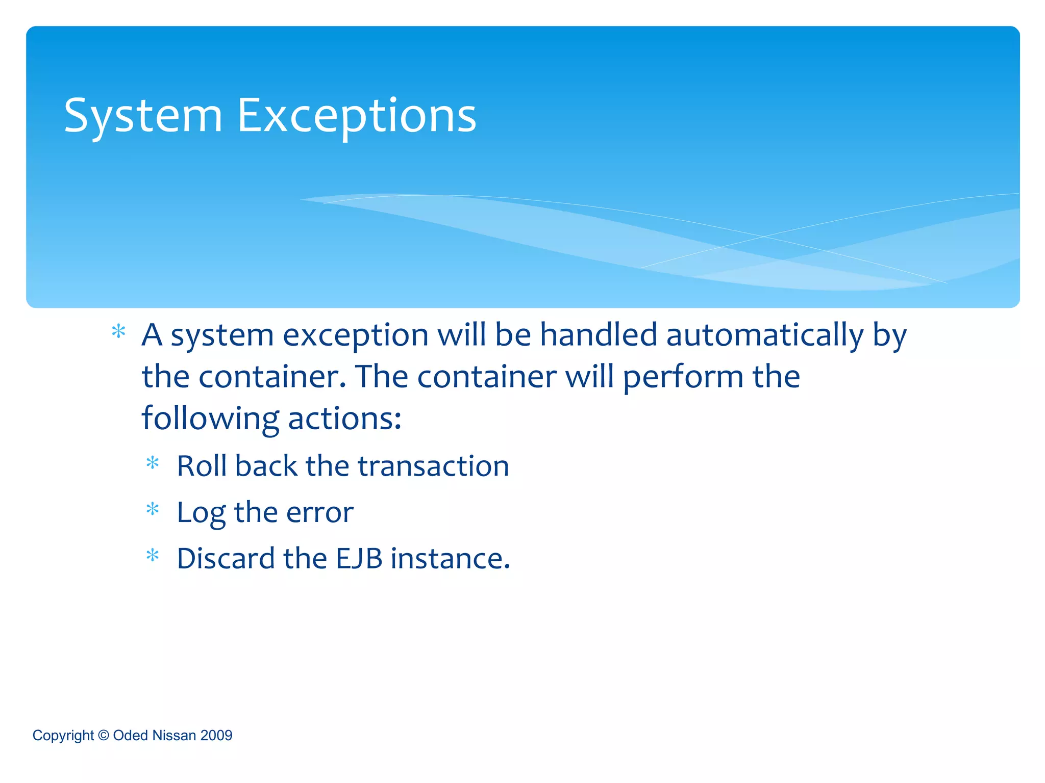 A system exception will be handled automatically by the container. The container will perform the following actions: Roll back the transaction Log the error Discard the EJB instance. System Exceptions Copyright © Oded Nissan 2009 