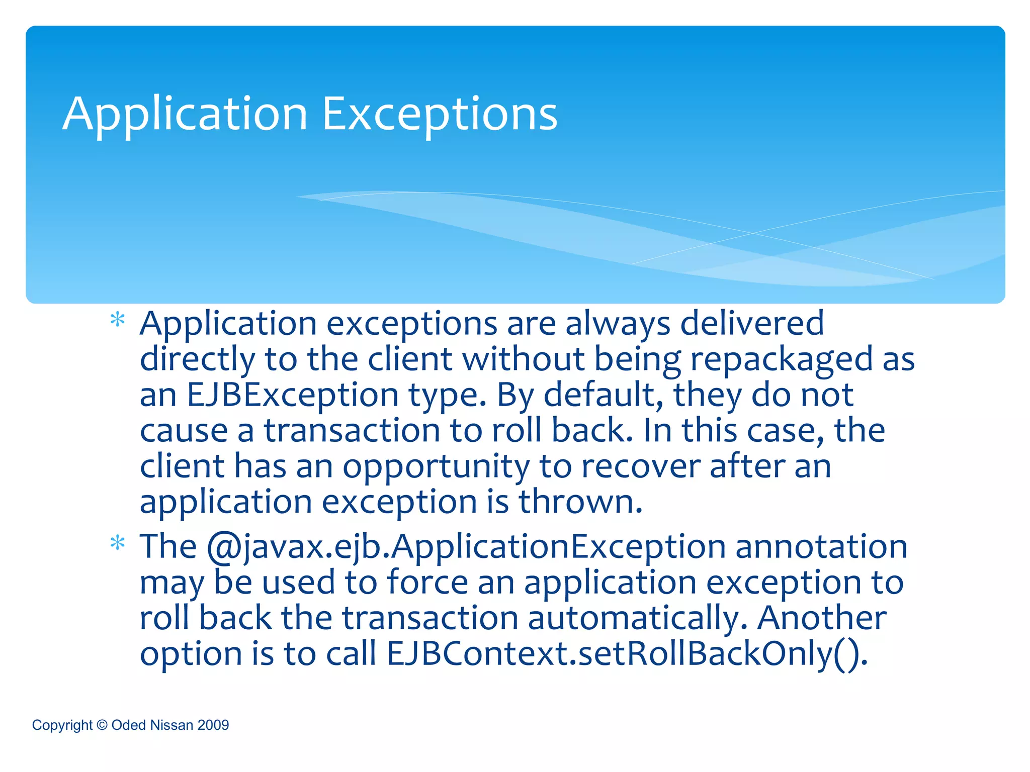 Application exceptions are always delivered directly to the client without being repackaged as an EJBException type. By default, they do not cause a transaction to roll back. In this case, the client has an opportunity to recover after an application exception is thrown. The @javax.ejb.ApplicationException annotation may be used to force an application exception to roll back the transaction automatically. Another option is to call EJBContext.setRollBackOnly(). Application Exceptions Copyright © Oded Nissan 2009 