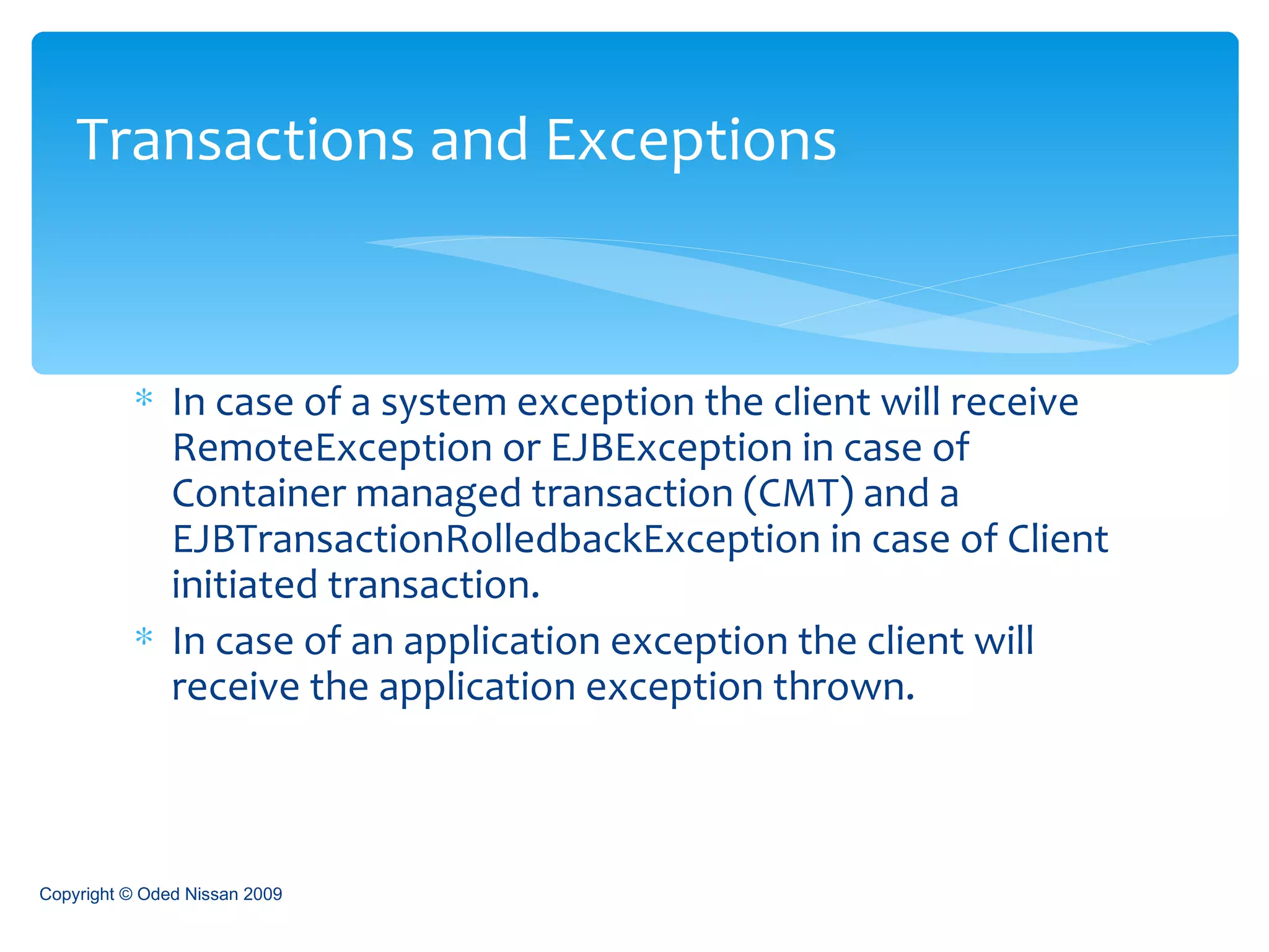 In case of a system exception the client will receive RemoteException or EJBException in case of Container managed transaction (CMT) and a EJBTransactionRolledbackException in case of Client initiated transaction. In case of an application exception the client will receive the application exception thrown. Transactions and Exceptions Copyright © Oded Nissan 2009 