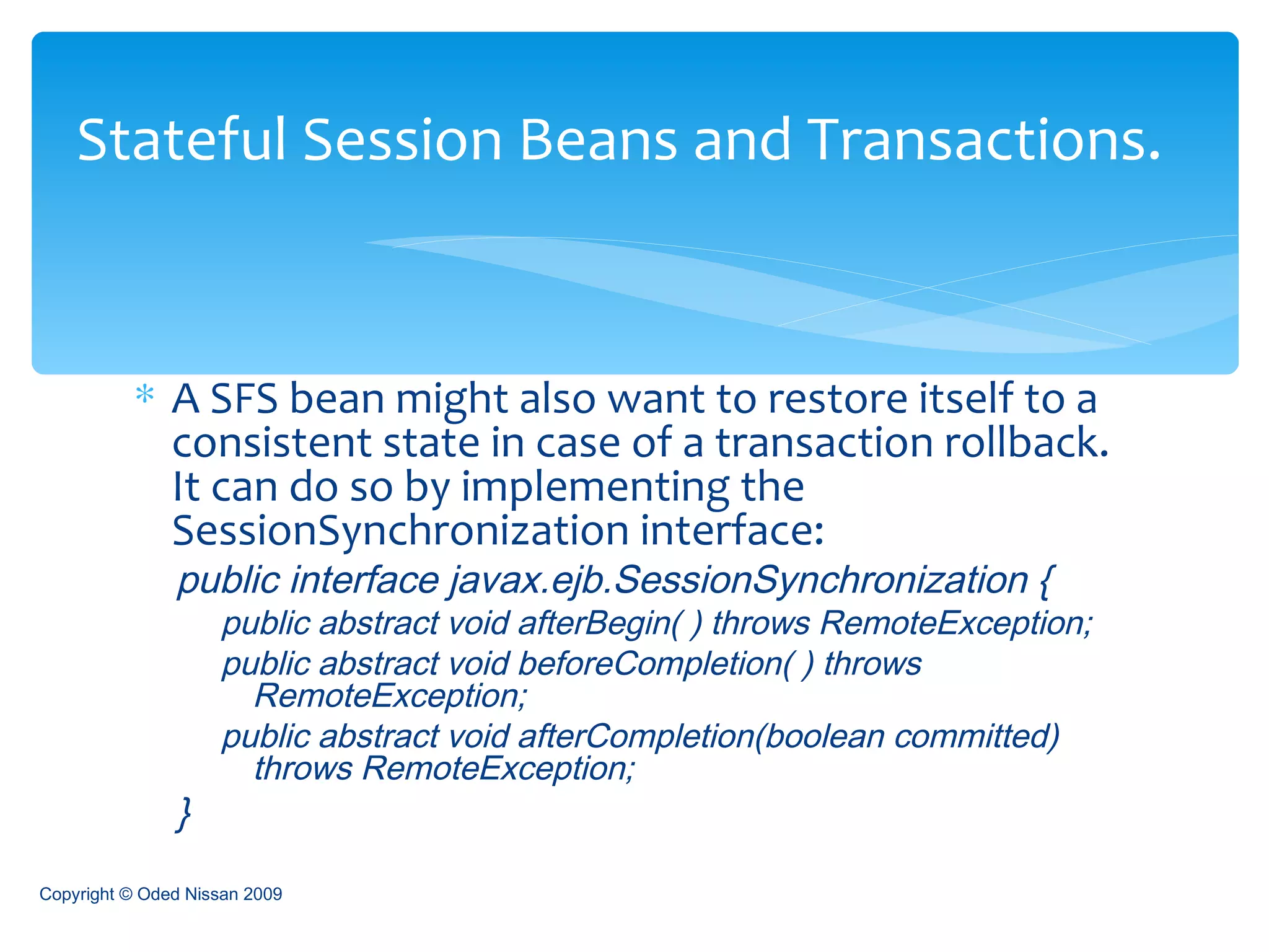 A SFS bean might also want to restore itself to a consistent state in case of a transaction rollback. It can do so by implementing the SessionSynchronization interface: public interface javax.ejb.SessionSynchronization { public abstract void afterBegin( ) throws RemoteException;  public abstract void beforeCompletion( ) throws RemoteException;  public abstract void afterCompletion(boolean committed) throws RemoteException;  }   Stateful Session Beans and Transactions. Copyright © Oded Nissan 2009 