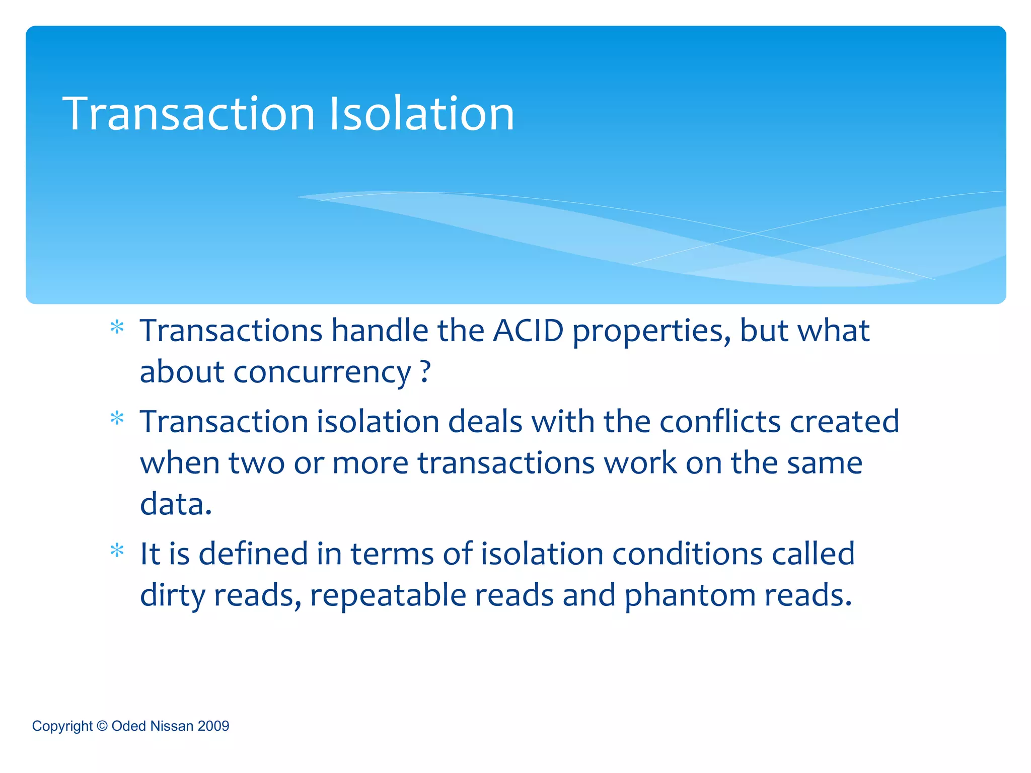 Transactions handle the ACID properties, but what about concurrency ? Transaction isolation deals with the conflicts created when two or more transactions work on the same data. It is defined in terms of isolation conditions called dirty reads, repeatable reads and phantom reads. Transaction Isolation Copyright © Oded Nissan 2009 