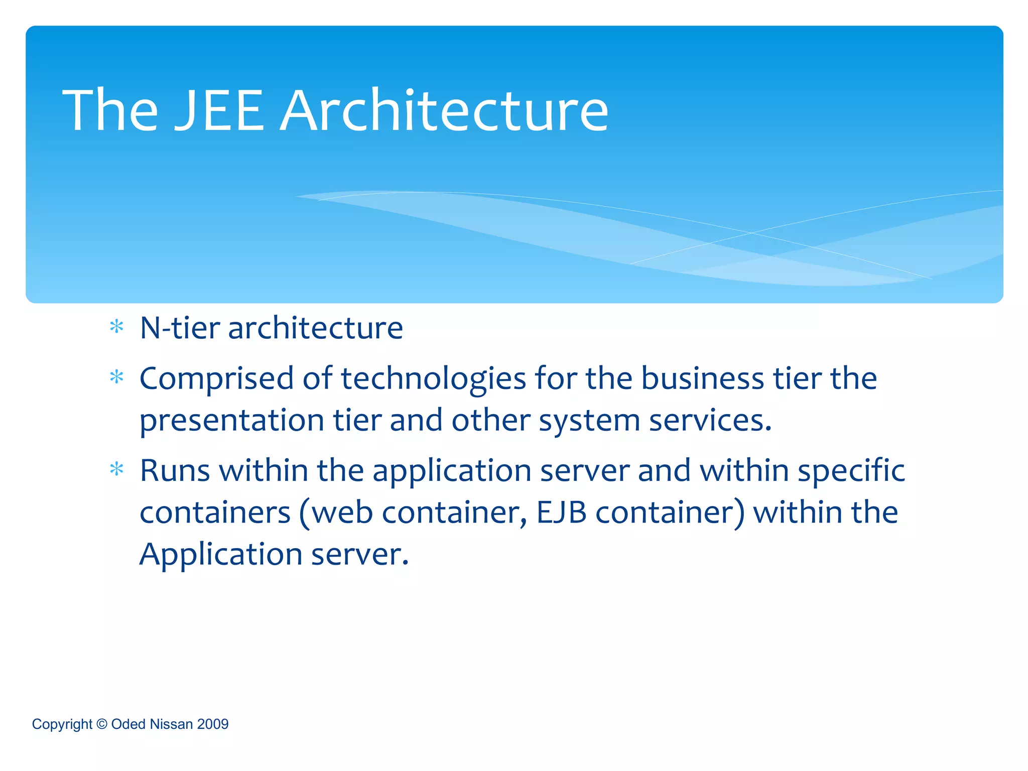 N-tier architecture Comprised of technologies for the business tier the presentation tier and other system services. Runs within the application server and within specific containers (web container, EJB container) within the Application server. The JEE Architecture Copyright © Oded Nissan 2009 