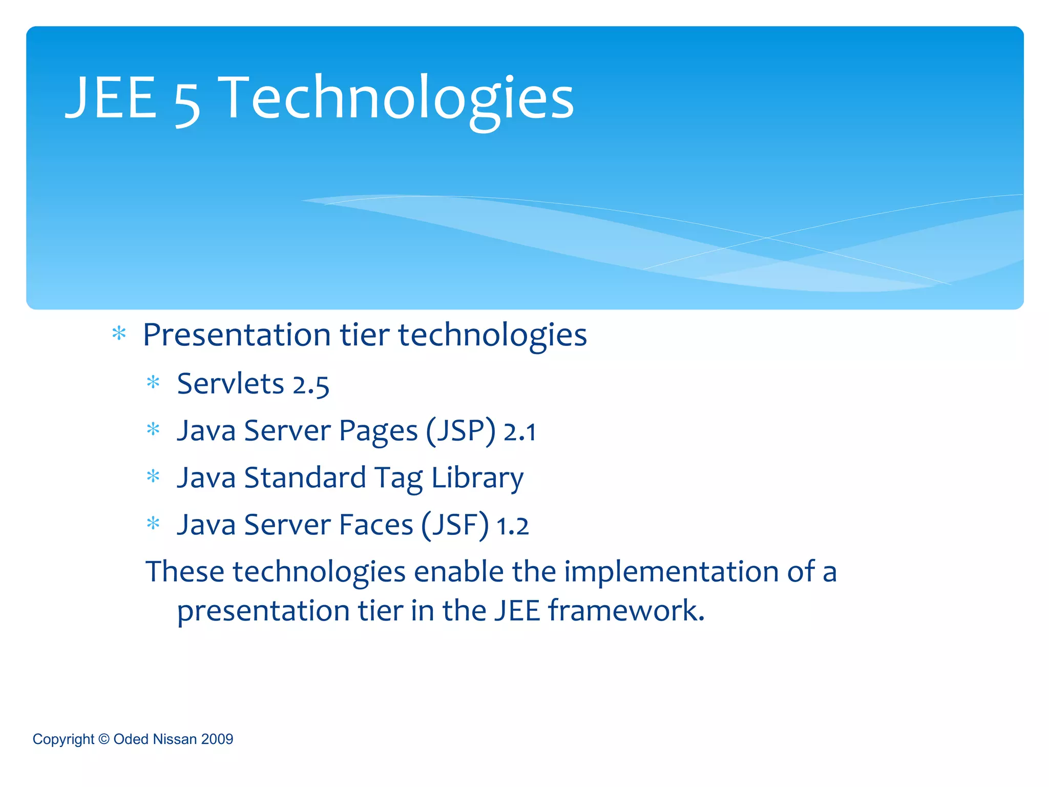 Presentation tier technologies Servlets 2.5 Java Server Pages (JSP) 2.1 Java Standard Tag Library Java Server Faces (JSF) 1.2 These technologies enable the implementation of a presentation tier in the JEE framework. JEE 5 Technologies Copyright © Oded Nissan 2009 