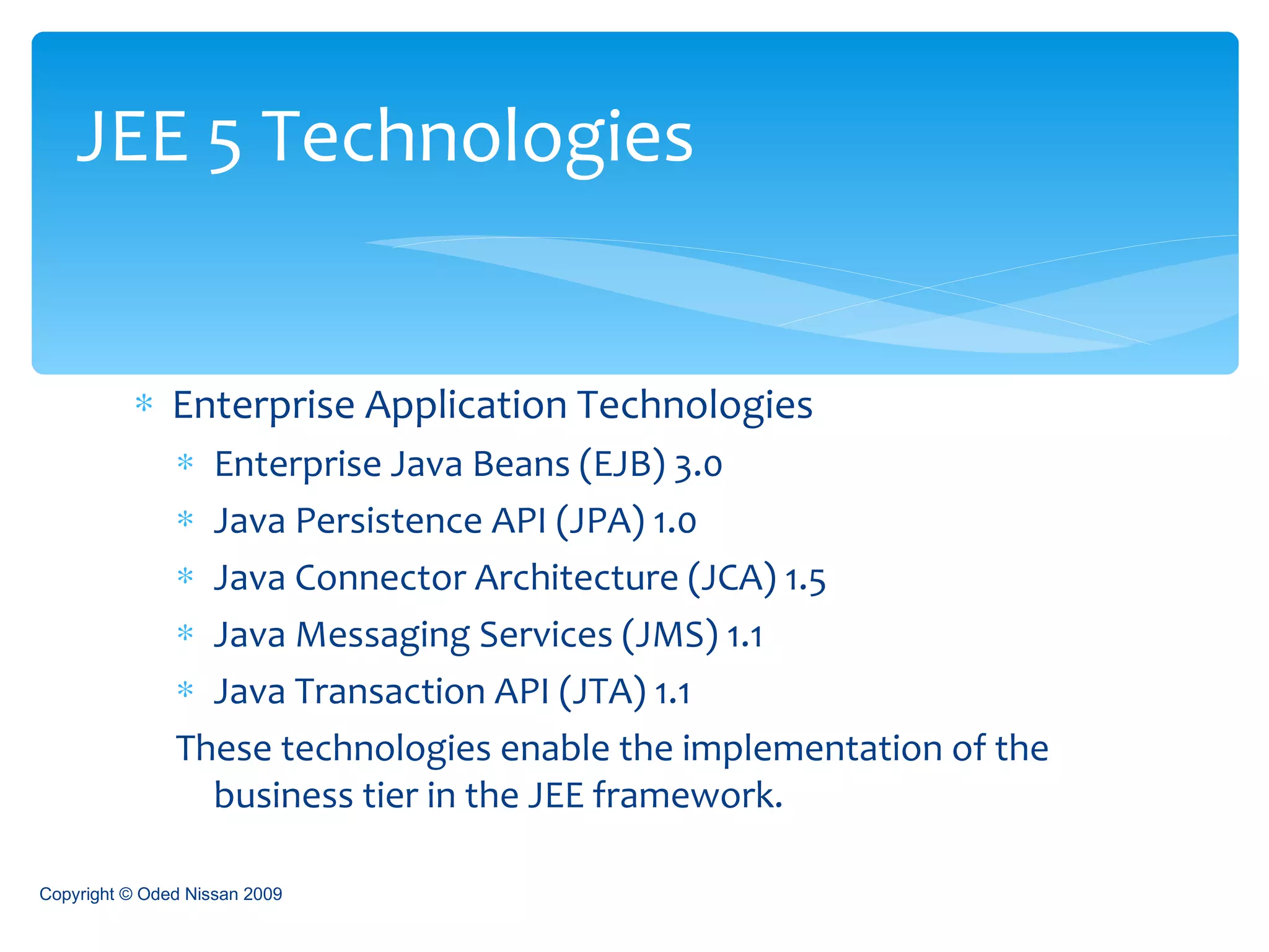 Enterprise Application Technologies Enterprise Java Beans (EJB) 3.0 Java Persistence API (JPA) 1.0 Java Connector Architecture (JCA) 1.5 Java Messaging Services (JMS) 1.1 Java Transaction API (JTA) 1.1 These technologies enable the implementation of the business tier in the JEE framework. JEE 5 Technologies Copyright © Oded Nissan 2009 