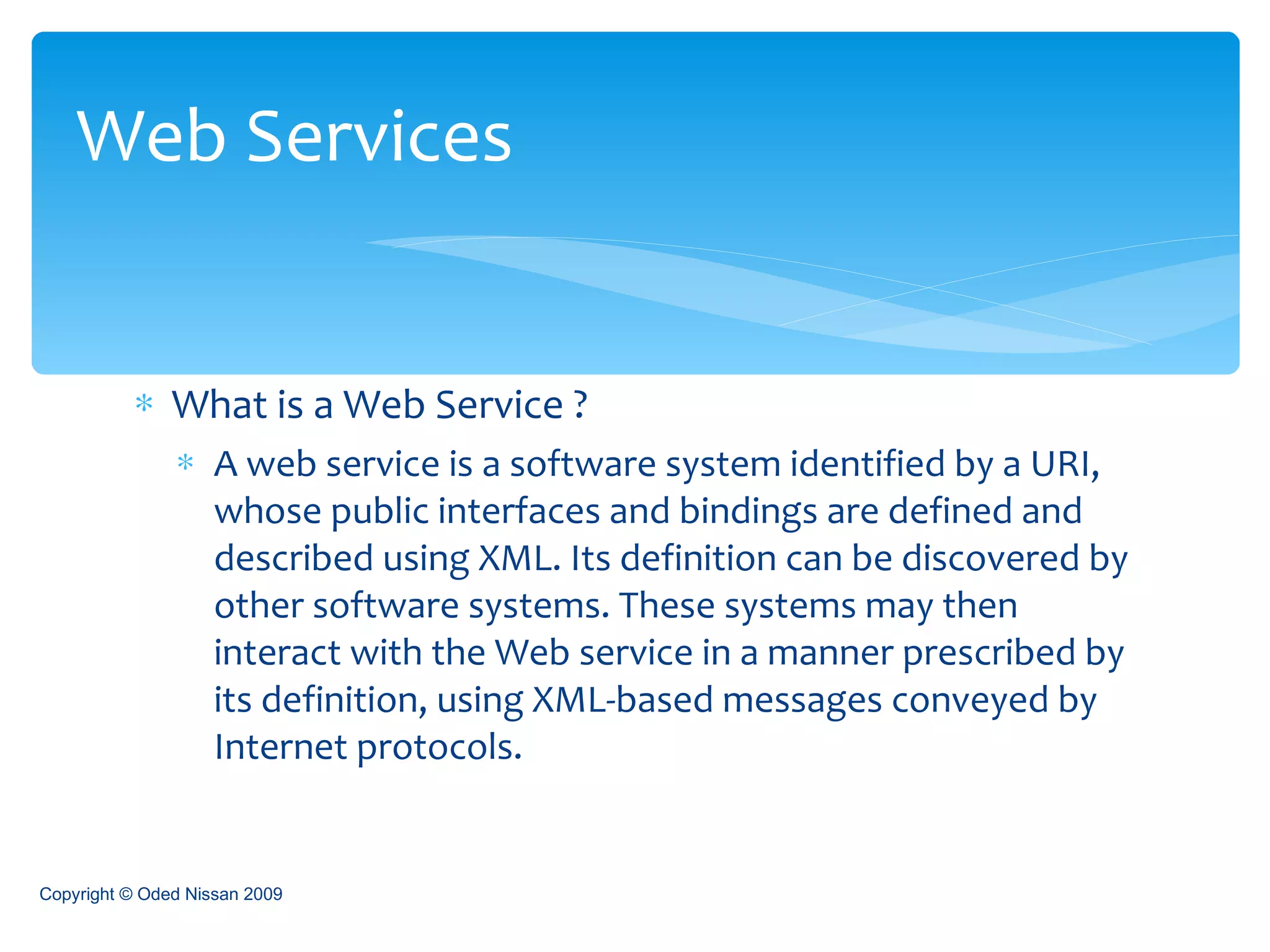 What is a Web Service ? A web service is a software system identified by a URI, whose public interfaces and bindings are defined and described using XML. Its definition can be discovered by other software systems. These systems may then interact with the Web service in a manner prescribed by its definition, using XML-based messages conveyed by Internet protocols.  Web Services Copyright © Oded Nissan 2009 