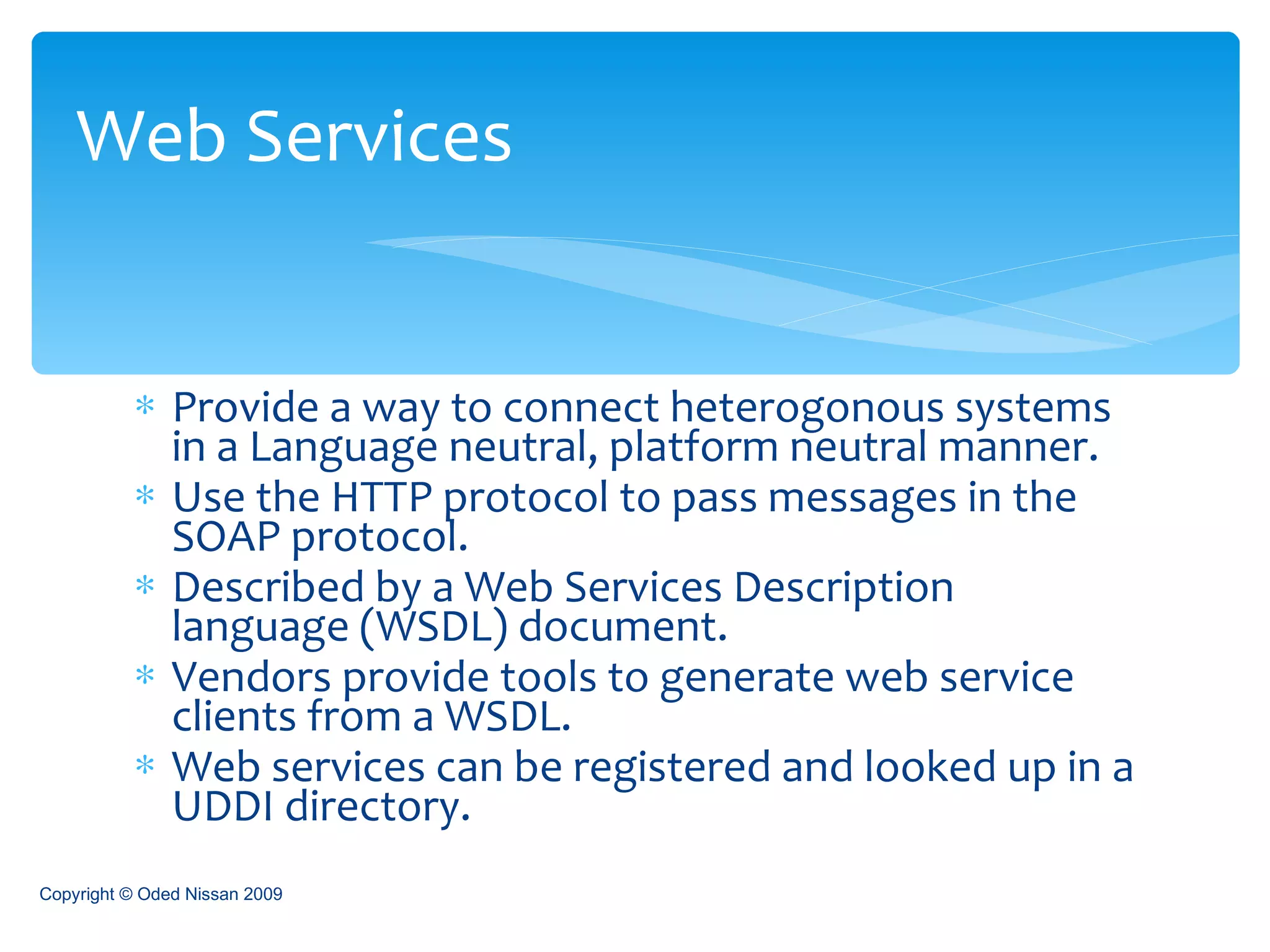 Provide a way to connect heterogonous systems in a Language neutral, platform neutral manner. Use the HTTP protocol to pass messages in the SOAP protocol. Described by a Web Services Description language (WSDL) document. Vendors provide tools to generate web service clients from a WSDL. Web services can be registered and looked up in a UDDI directory. Web Services Copyright © Oded Nissan 2009 