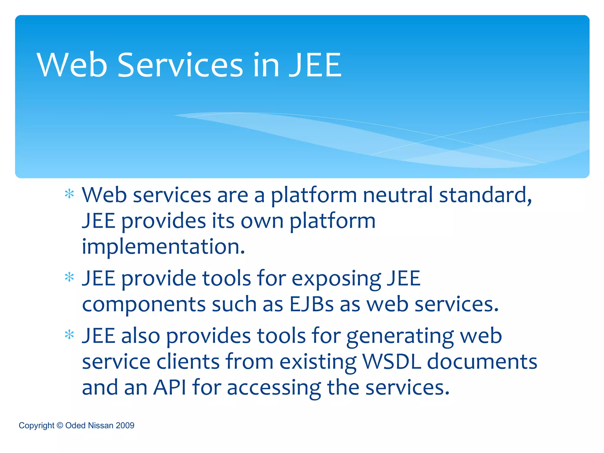 Web services are a platform neutral standard, JEE provides its own platform implementation. JEE provide tools for exposing JEE components such as EJBs as web services. JEE also provides tools for generating web service clients from existing WSDL documents and an API for accessing the services. Web Services in JEE Copyright © Oded Nissan 2009 