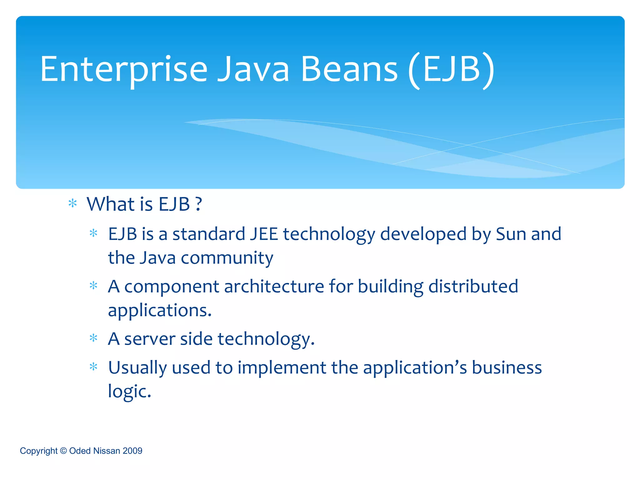 What is EJB ? EJB is a standard JEE technology developed by Sun and the Java community A component architecture for building distributed applications. A server side technology. Usually used to implement the application’s business logic. Enterprise Java Beans (EJB) Copyright © Oded Nissan 2009 