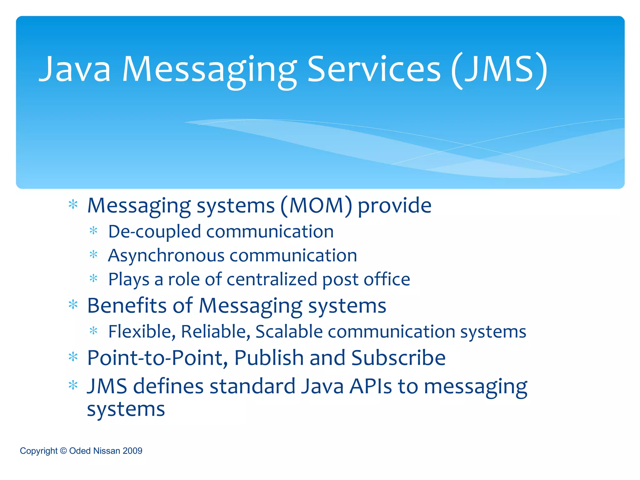 Messaging systems (MOM) provide De-coupled communication  Asynchronous communication Plays a role of centralized post office Benefits of Messaging systems Flexible, Reliable, Scalable communication systems Point-to-Point, Publish and Subscribe JMS defines standard Java APIs to messaging systems Java Messaging Services (JMS) Copyright © Oded Nissan 2009 