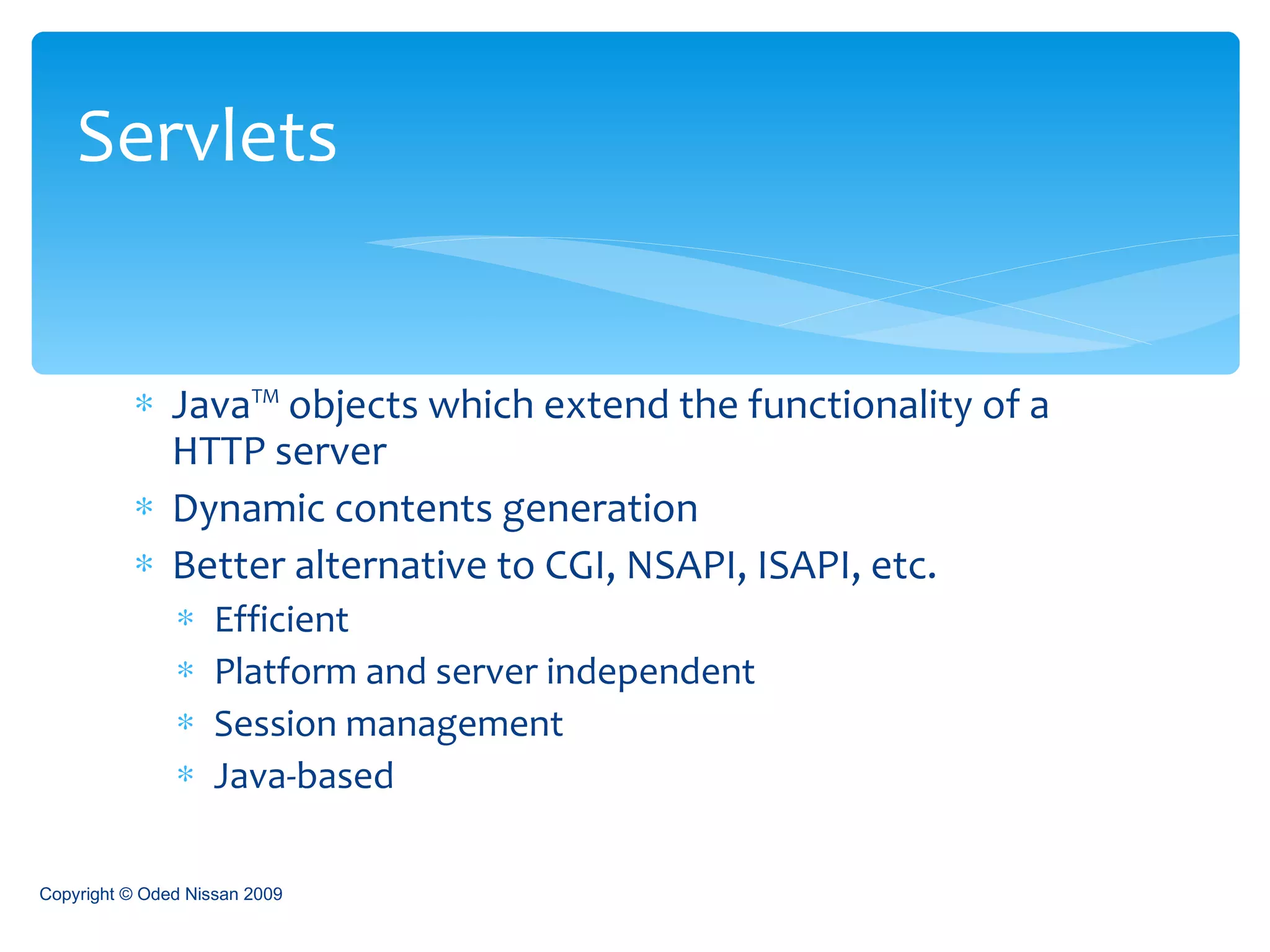 Java™ objects which extend the functionality of a HTTP server Dynamic contents generation Better alternative to CGI, NSAPI, ISAPI, etc. Efficient Platform and server independent Session management Java-based Servlets Copyright © Oded Nissan 2009 