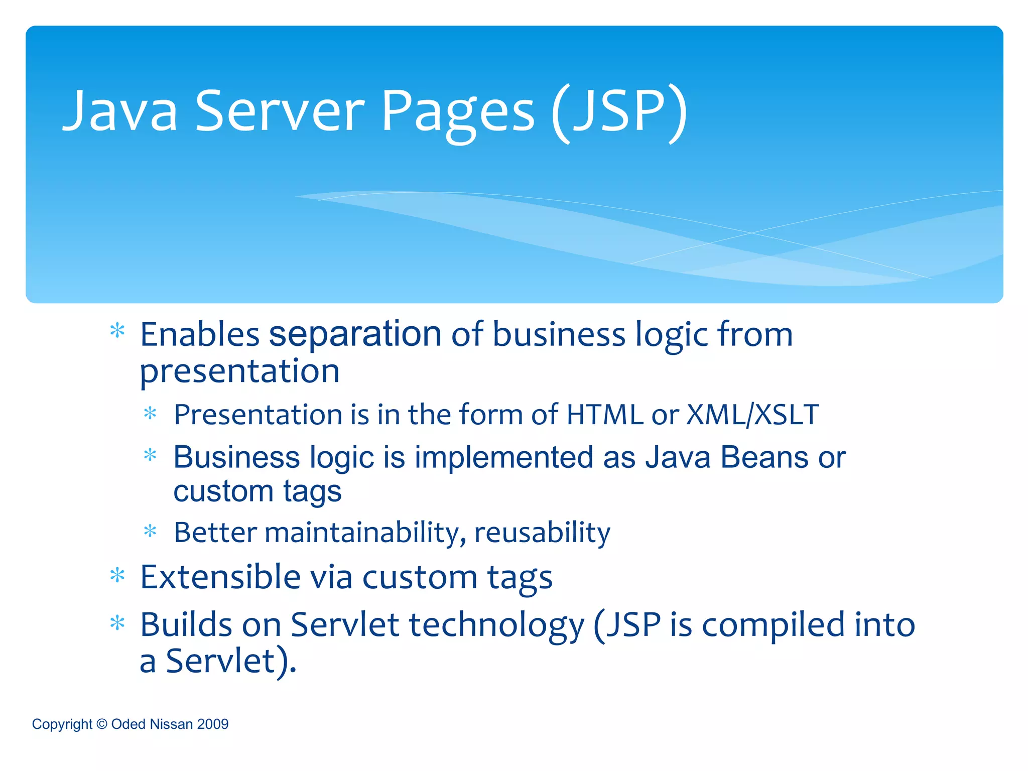 Enables  separation  of business logic from presentation Presentation is in the form of HTML or XML/XSLT Business logic is implemented as Java Beans or custom tags Better maintainability, reusability Extensible via custom tags Builds on Servlet technology  (JSP is compiled into a Servlet). Java Server Pages (JSP) Copyright © Oded Nissan 2009 