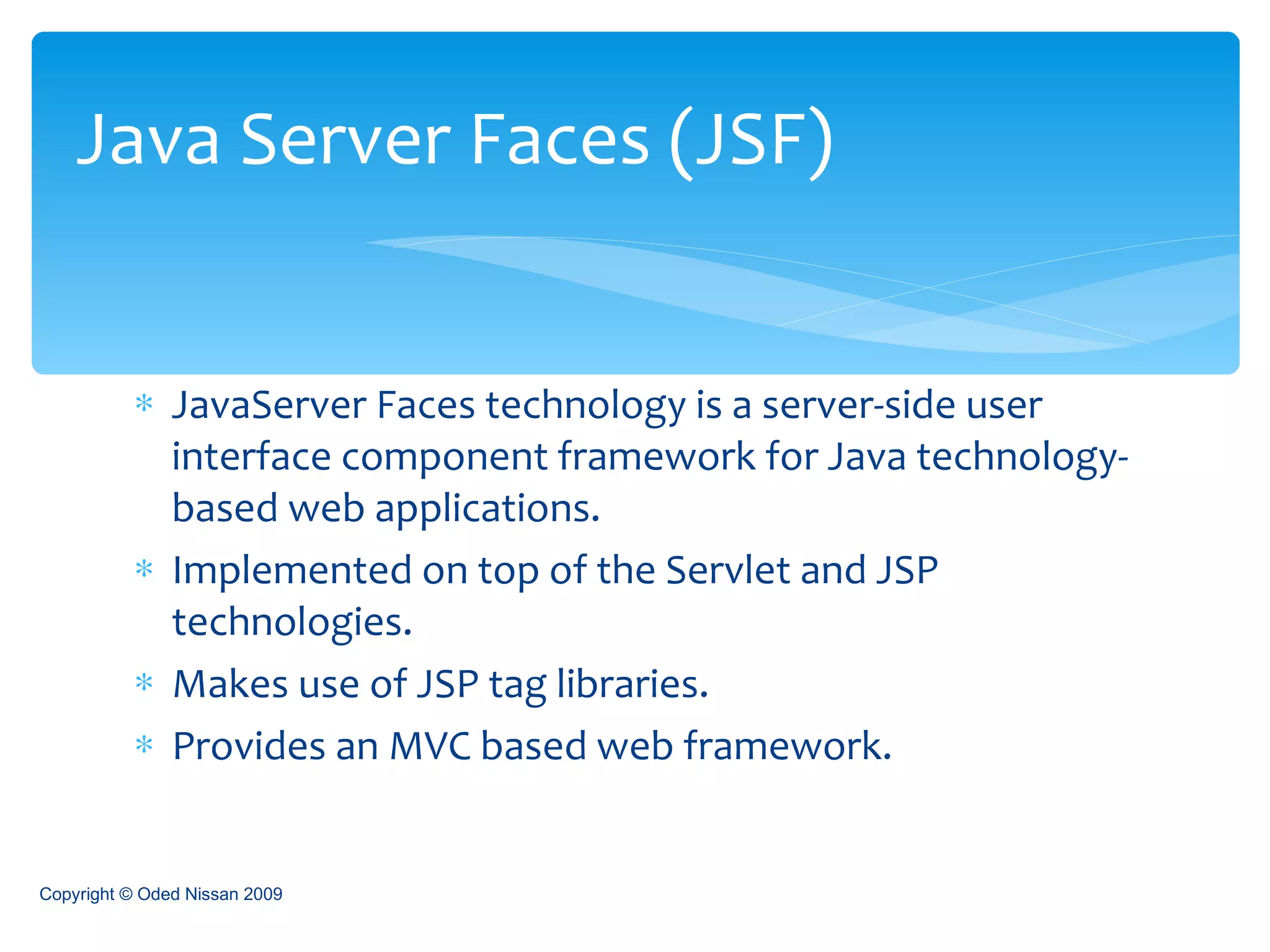 JavaServer Faces technology is a server-side user interface component framework for Java technology-based web applications.  Implemented on top of the Servlet and JSP technologies. Makes use of JSP tag libraries. Provides an MVC based web framework. Java Server Faces (JSF) Copyright © Oded Nissan 2009 