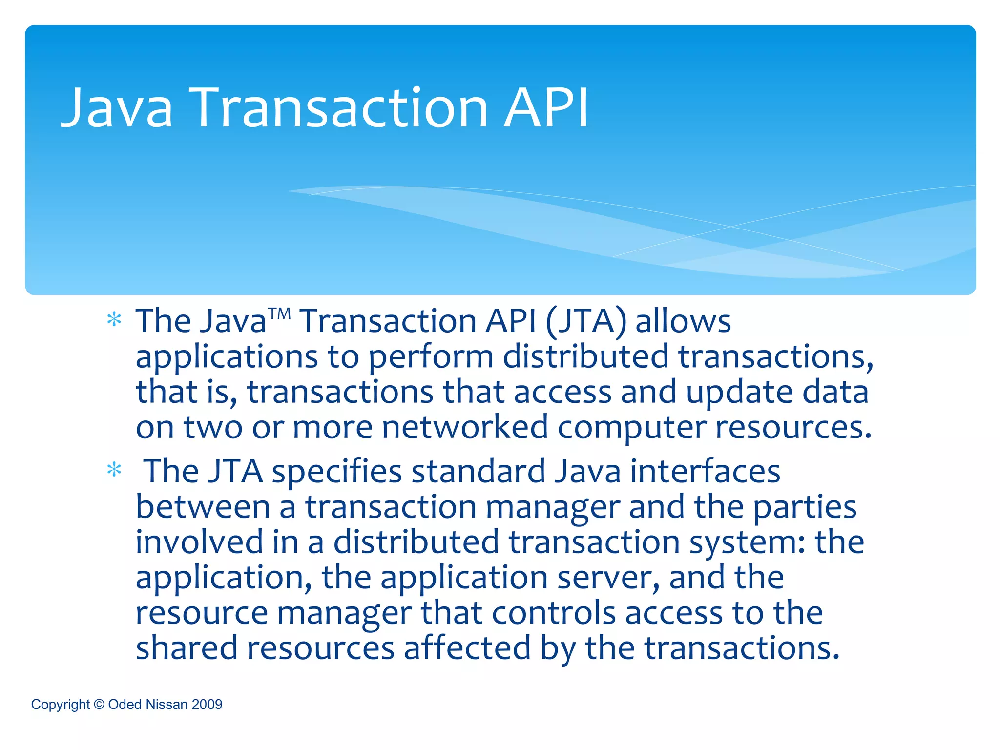 The Java™ Transaction API (JTA) allows applications to perform distributed transactions, that is, transactions that access and update data on two or more networked computer resources. The JTA specifies standard Java interfaces between a transaction manager and the parties involved in a distributed transaction system: the application, the application server, and the resource manager that controls access to the shared resources affected by the transactions.  Java Transaction API Copyright © Oded Nissan 2009 