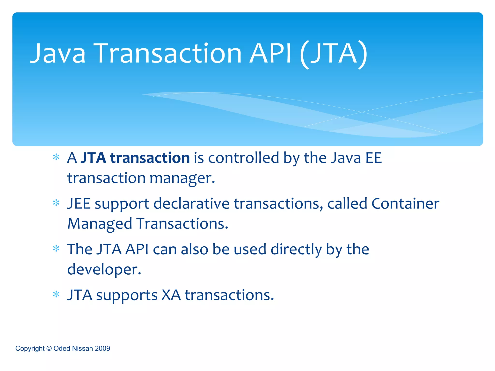 A  JTA transaction  is controlled by the Java EE transaction manager.  JEE support declarative transactions, called Container Managed Transactions. The JTA API can also be used directly by the developer. JTA supports XA transactions. Java Transaction API (JTA) Copyright © Oded Nissan 2009 
