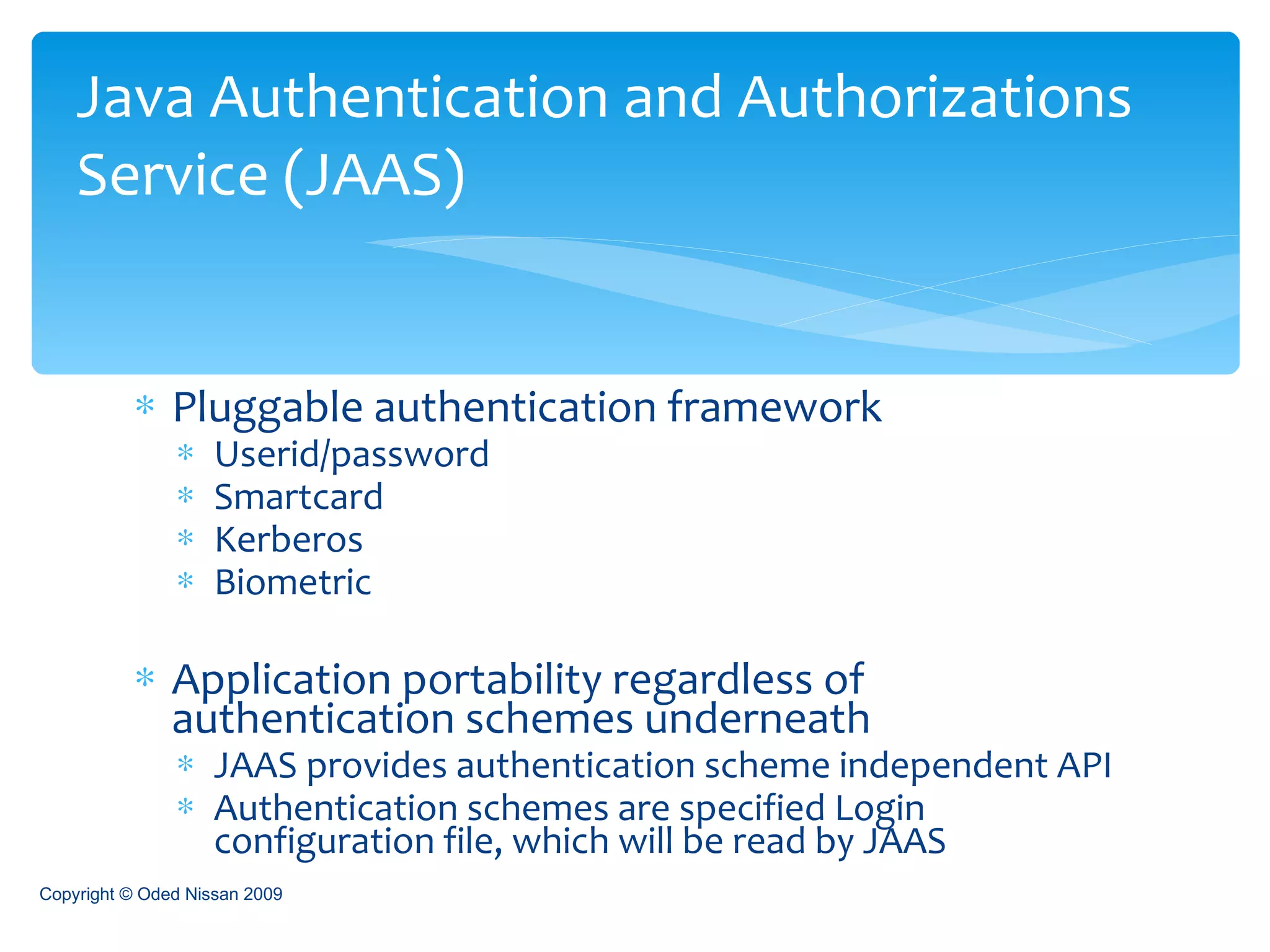 Pluggable authentication framework Userid/password Smartcard Kerberos Biometric Application portability regardless of authentication schemes underneath JAAS provides authentication scheme independent API Authentication schemes are specified Login configuration file, which will be read by JAAS Java Authentication and Authorizations Service (JAAS) Copyright © Oded Nissan 2009 