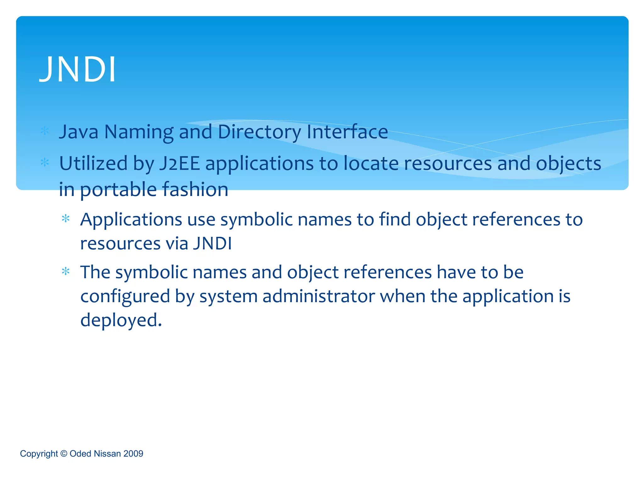 Java Naming and Directory Interface Utilized by J2EE applications to locate resources and objects in portable fashion Applications use symbolic names to find object references to resources via JNDI The symbolic names and object references have to be configured by system administrator when the application is deployed. JNDI Copyright © Oded Nissan 2009 