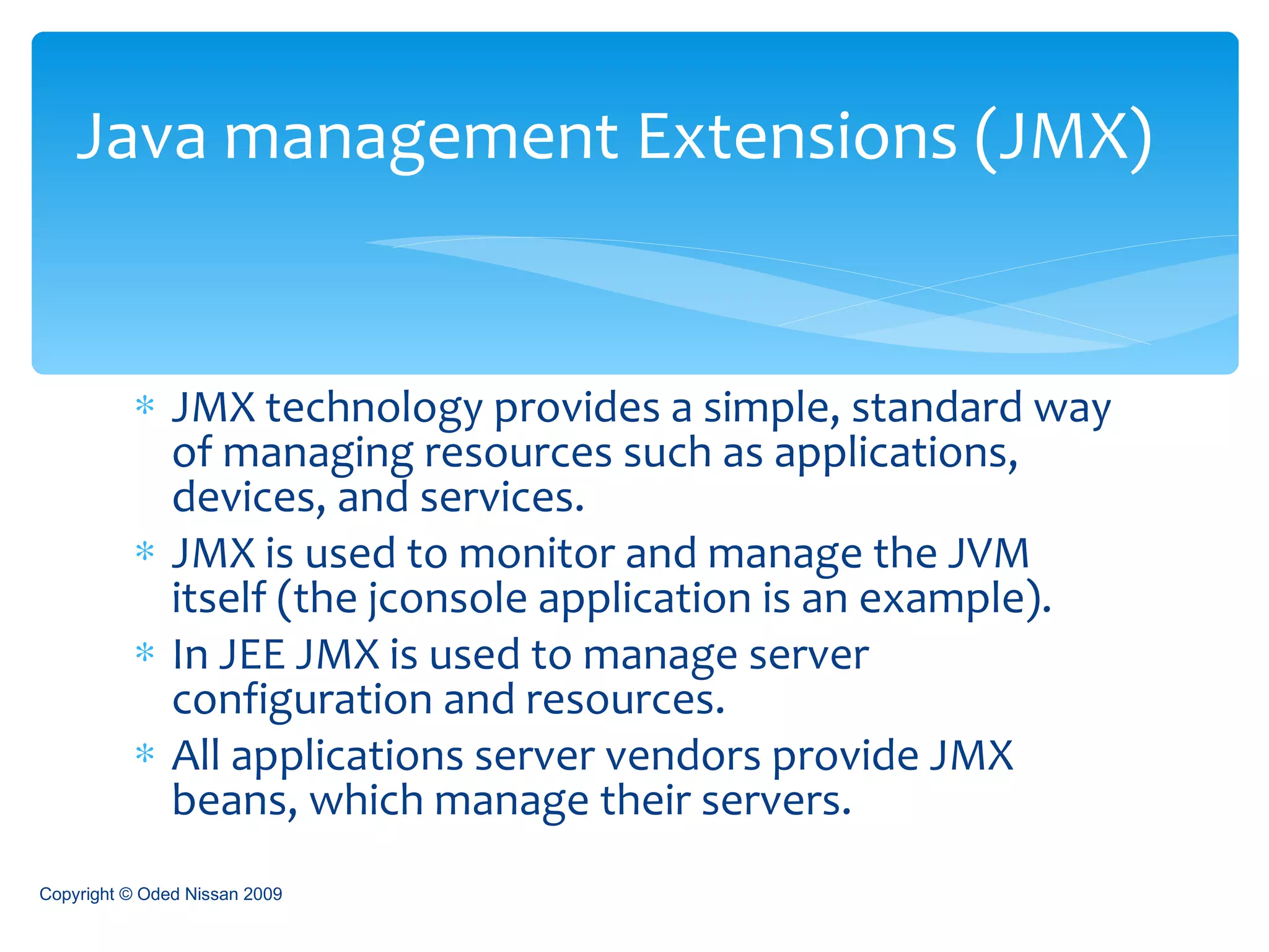 JMX technology provides a simple, standard way of managing resources such as applications, devices, and services.  JMX is used to monitor and manage the JVM itself (the jconsole application is an example). In JEE JMX is used to manage server configuration and resources. All applications server vendors provide JMX beans, which manage their servers.  Java management Extensions (JMX) Copyright © Oded Nissan 2009 