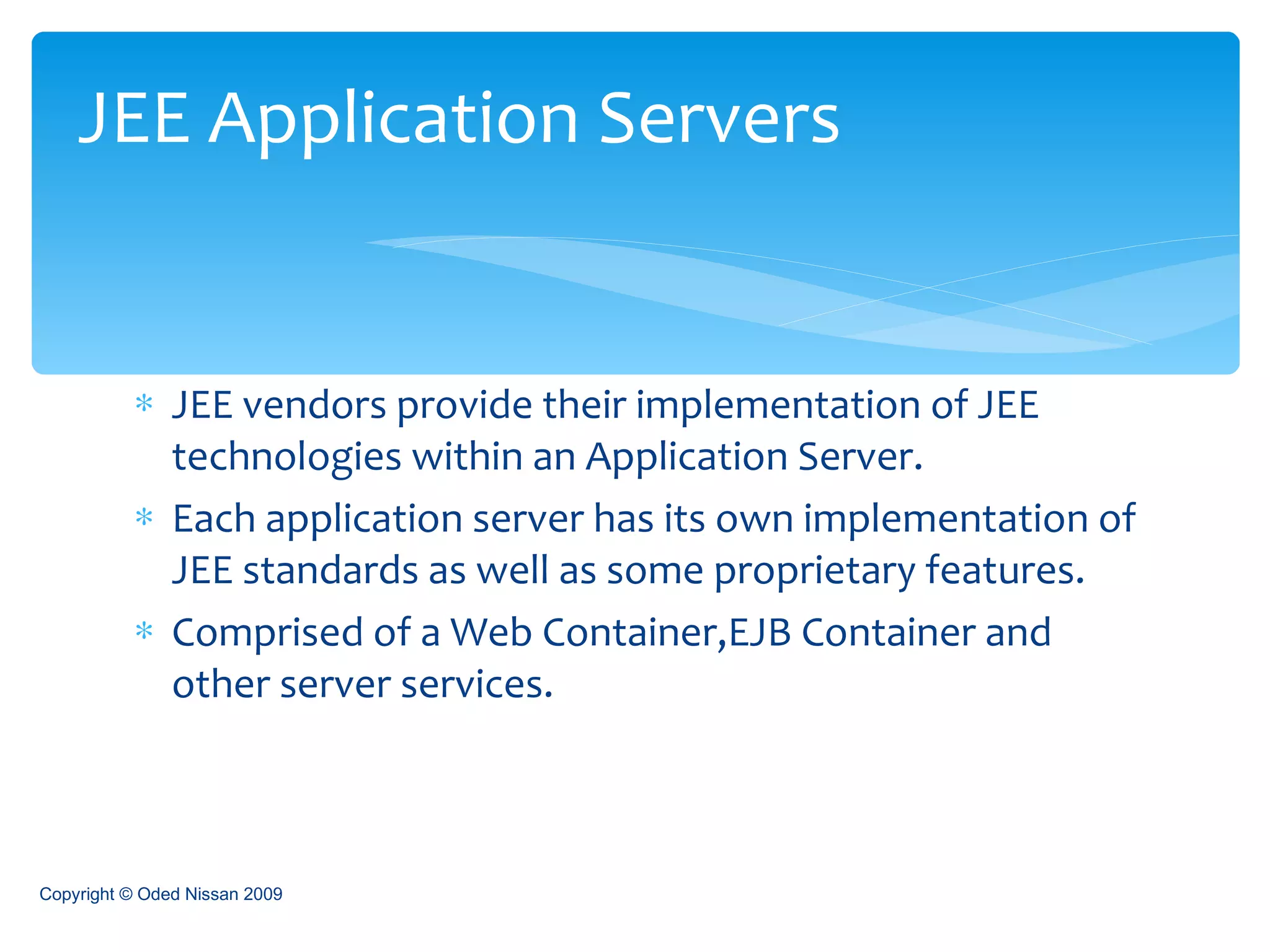 JEE vendors provide their implementation of JEE technologies within an Application Server. Each application server has its own implementation of JEE standards as well as some proprietary features. Comprised of a Web Container,EJB Container and other server services. JEE Application Servers Copyright © Oded Nissan 2009 