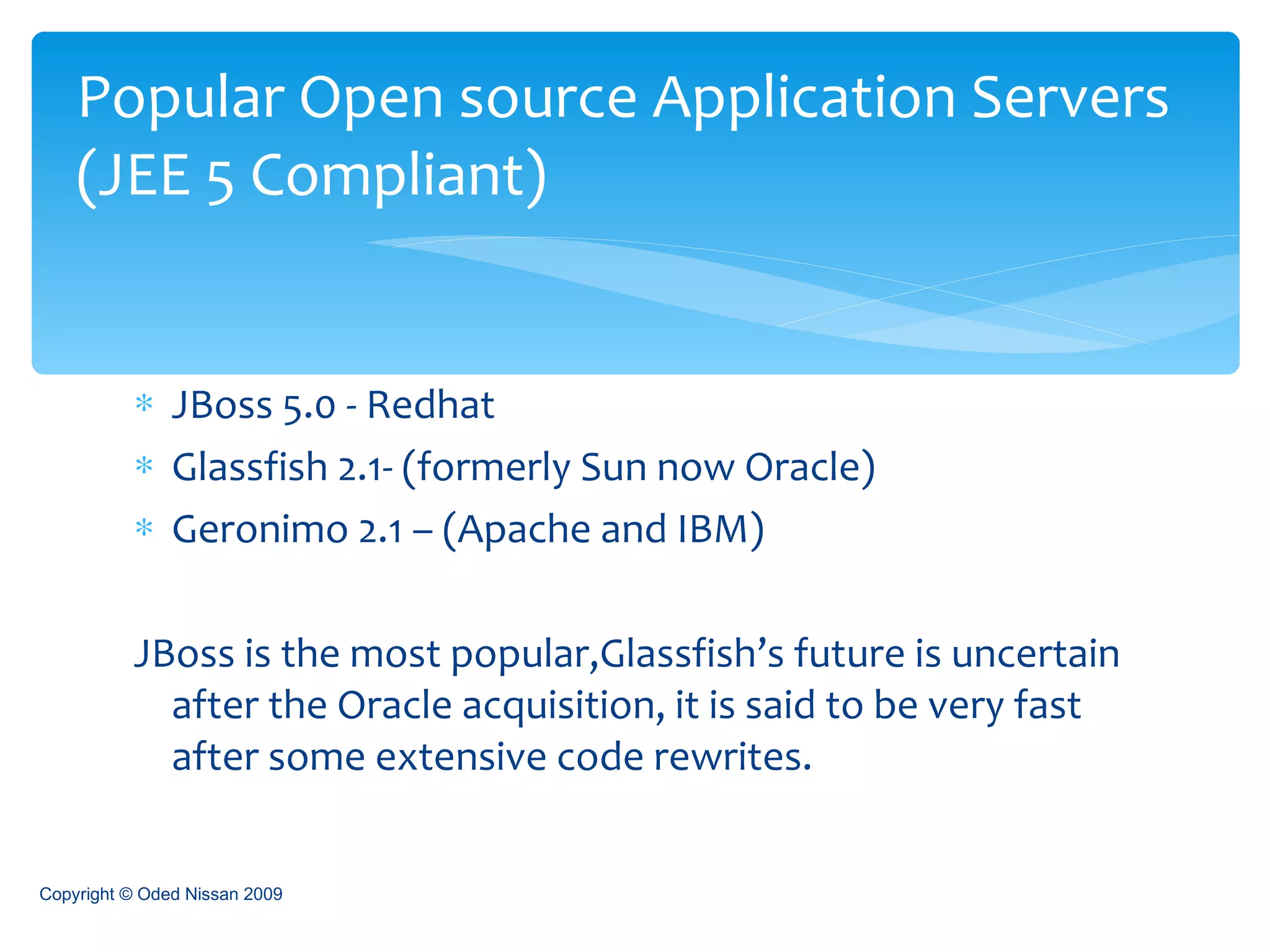 JBoss 5.0 - Redhat Glassfish 2.1- (formerly Sun now Oracle) Geronimo 2.1 – (Apache and IBM) JBoss is the most popular,Glassfish’s future is uncertain after the Oracle acquisition, it is said to be very fast after some extensive code rewrites. Popular Open source Application Servers   (JEE 5 Compliant) Copyright © Oded Nissan 2009 