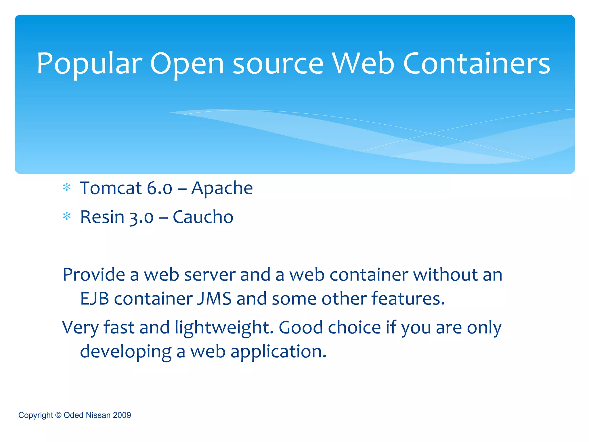 Tomcat 6.0 – Apache Resin 3.0 – Caucho Provide a web server and a web container without an EJB container JMS and some other features. Very fast and lightweight. Good choice if you are only developing a web application. Popular Open source Web Containers Copyright © Oded Nissan 2009 
