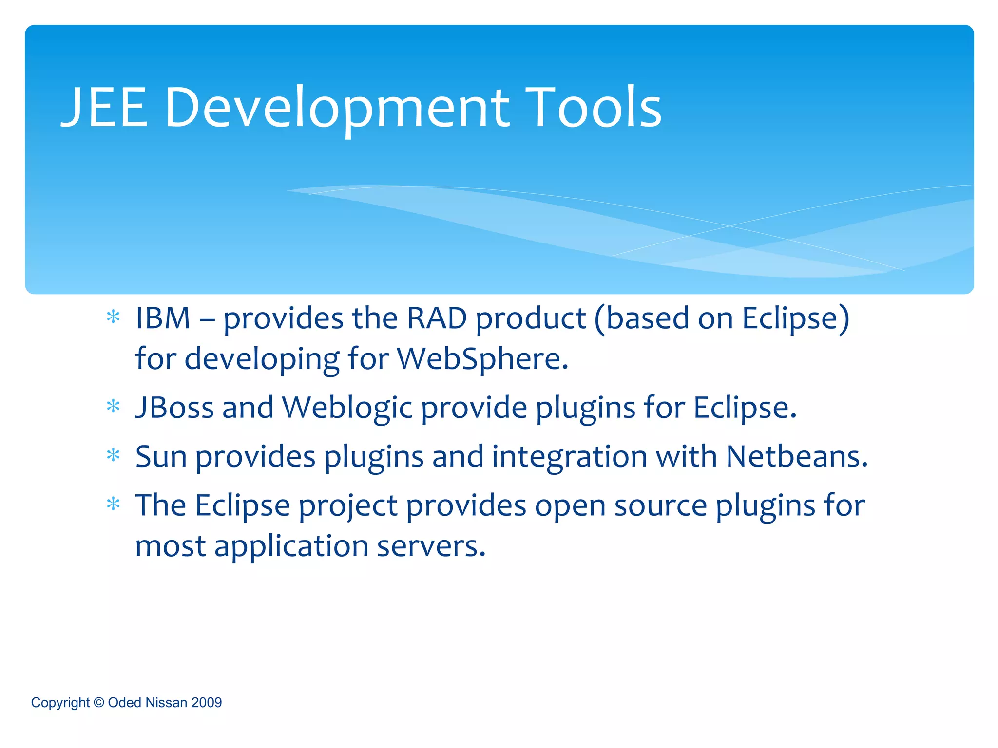 IBM – provides the RAD product (based on Eclipse) for developing for WebSphere. JBoss and Weblogic provide plugins for Eclipse. Sun provides plugins and integration with Netbeans. The Eclipse project provides open source plugins for most application servers. JEE Development Tools Copyright © Oded Nissan 2009 