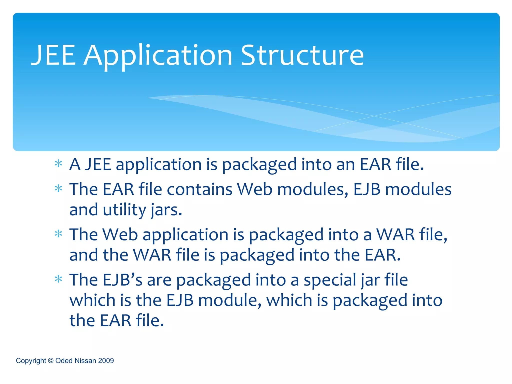 A JEE application is packaged into an EAR file. The EAR file contains Web modules, EJB modules and utility jars. The Web application is packaged into a WAR file, and the WAR file is packaged into the EAR. The EJB’s are packaged into a special jar file which is the EJB module, which is packaged into the EAR file. JEE Application Structure Copyright © Oded Nissan 2009 