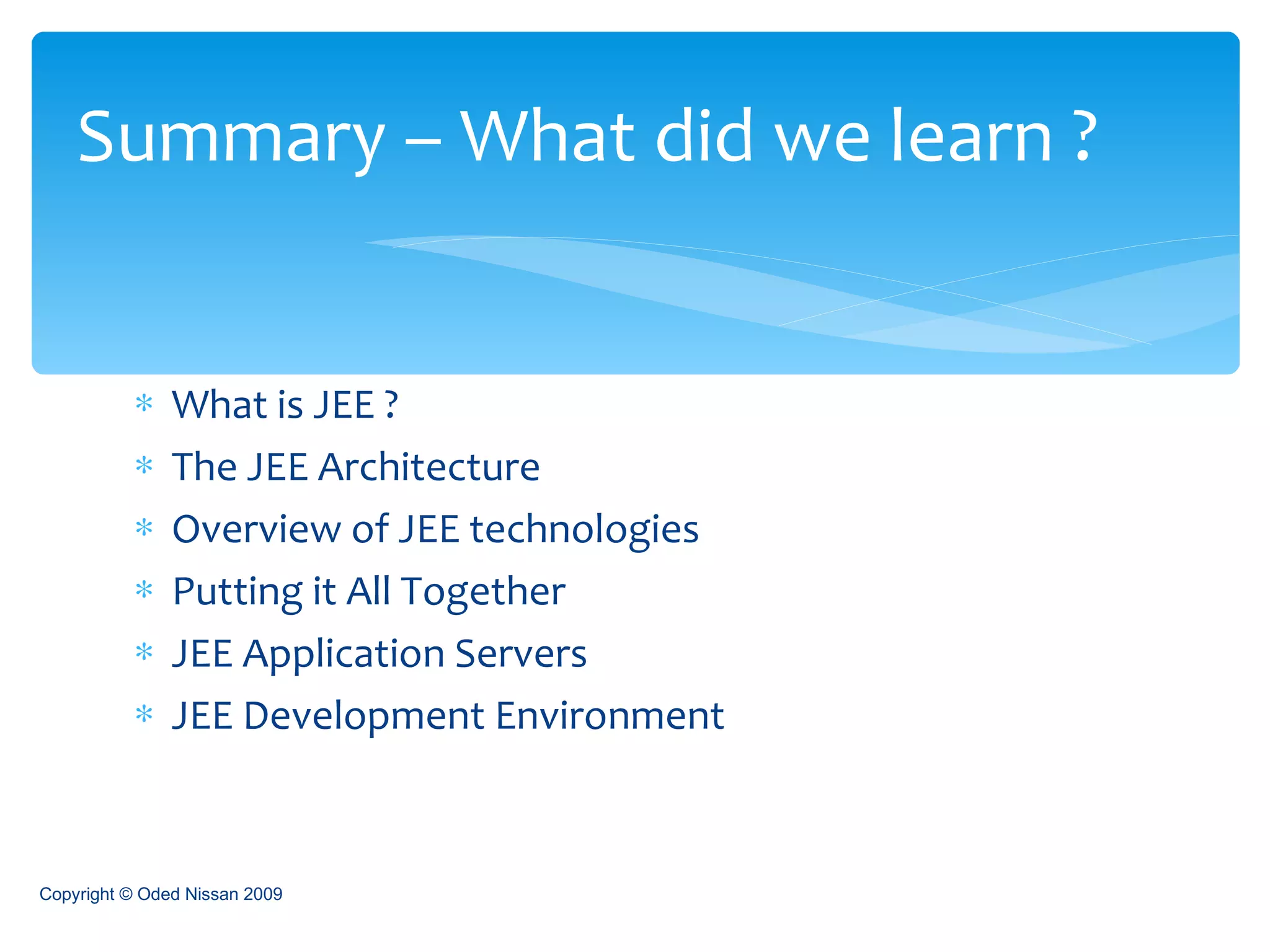 What is JEE ? The JEE Architecture Overview of JEE technologies Putting it All Together JEE Application Servers JEE Development Environment Summary – What did we learn ? Copyright © Oded Nissan 2009 