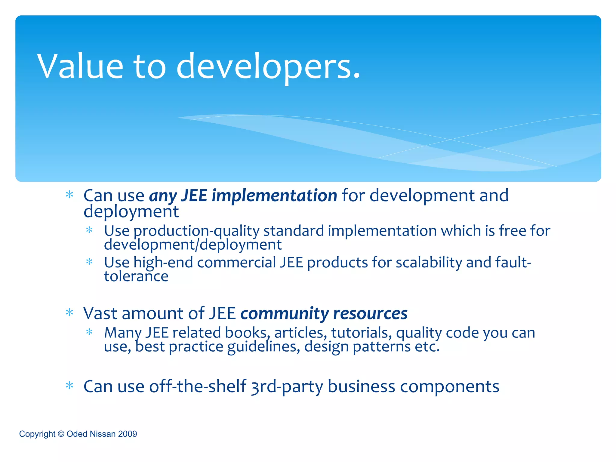 Can use  any JEE implementation  for development and deployment  Use production-quality standard implementation which is free for development/deployment  Use high-end commercial JEE products for scalability and fault-tolerance Vast amount of JEE  community resources Many JEE related books, articles, tutorials, quality code you can use, best practice guidelines, design patterns etc. Can use off-the-shelf 3rd-party business components Value to developers. Copyright © Oded Nissan 2009 