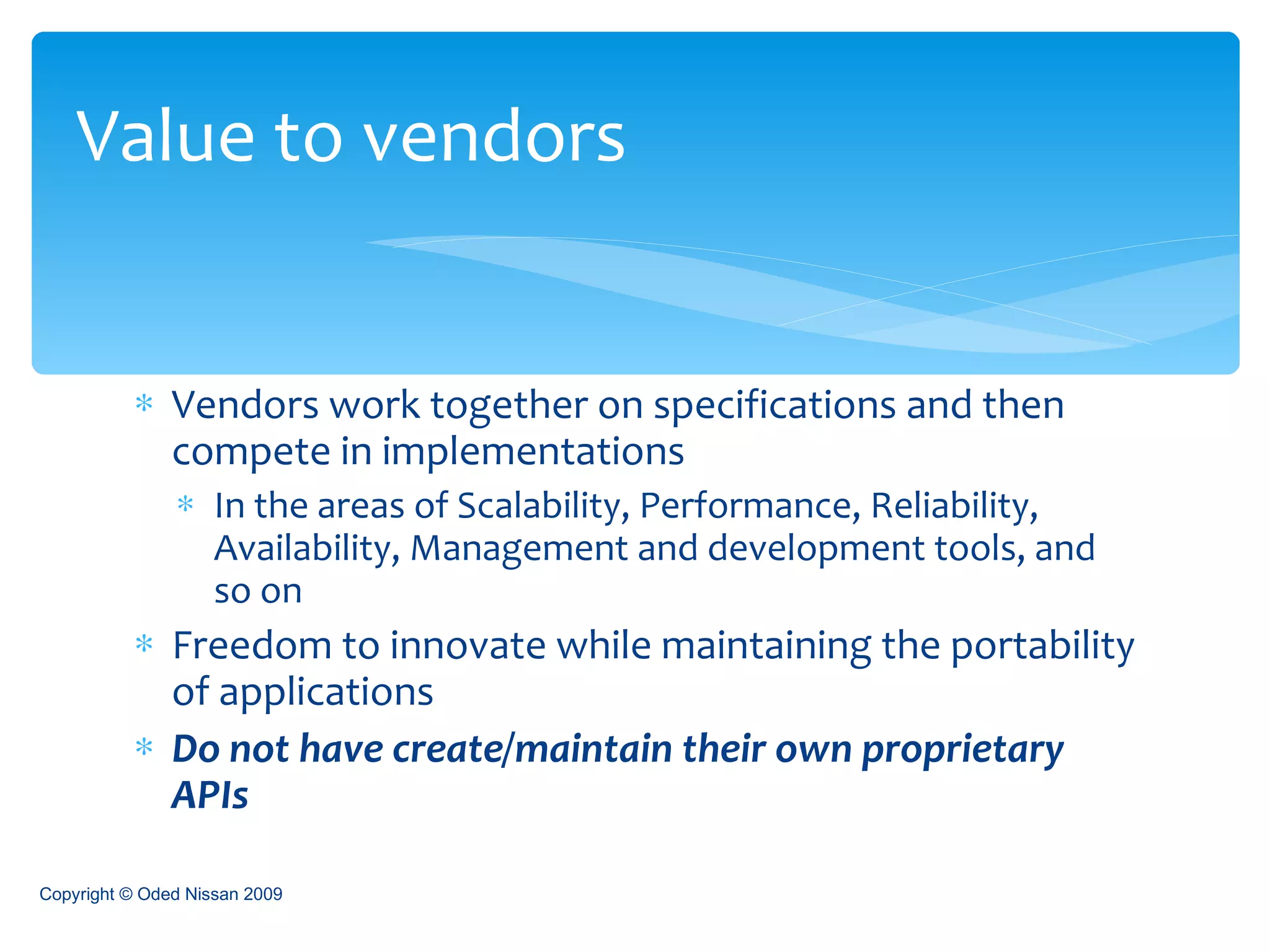 Vendors work together on specifications and then compete in implementations In the areas of Scalability, Performance, Reliability, Availability, Management and development tools, and so on Freedom to innovate while maintaining the portability of applications Do not have create/maintain their own proprietary APIs Value to vendors Copyright © Oded Nissan 2009 