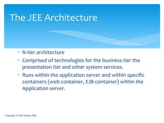 N-tier architecture Comprised of technologies for the business tier the presentation tier and other system services. Runs within the application server and within specific containers (web container, EJB container) within the Application server. The JEE Architecture Copyright © Oded Nissan 2009 