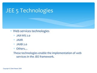 Web services technologies JAX-WS 2.0 JAXR JAXB 2.0 Others… These technologies enable the implementation of web services in the JEE framework. JEE 5 Technologies Copyright © Oded Nissan 2009 