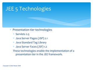Presentation tier technologies Servlets 2.5 Java Server Pages (JSP) 2.1 Java Standard Tag Library Java Server Faces (JSF) 1.2 These technologies enable the implementation of a presentation tier in the JEE framework. JEE 5 Technologies Copyright © Oded Nissan 2009 