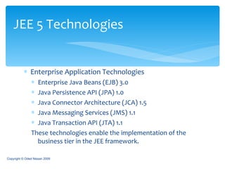 Enterprise Application Technologies Enterprise Java Beans (EJB) 3.0 Java Persistence API (JPA) 1.0 Java Connector Architecture (JCA) 1.5 Java Messaging Services (JMS) 1.1 Java Transaction API (JTA) 1.1 These technologies enable the implementation of the business tier in the JEE framework. JEE 5 Technologies Copyright © Oded Nissan 2009 