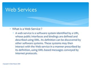 What is a Web Service ? A web service is a software system identified by a URI, whose public interfaces and bindings are defined and described using XML. Its definition can be discovered by other software systems. These systems may then interact with the Web service in a manner prescribed by its definition, using XML-based messages conveyed by Internet protocols.  Web Services Copyright © Oded Nissan 2009 