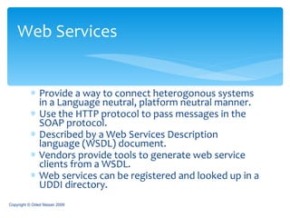 Provide a way to connect heterogonous systems in a Language neutral, platform neutral manner. Use the HTTP protocol to pass messages in the SOAP protocol. Described by a Web Services Description language (WSDL) document. Vendors provide tools to generate web service clients from a WSDL. Web services can be registered and looked up in a UDDI directory. Web Services Copyright © Oded Nissan 2009 