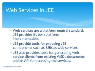 Web services are a platform neutral standard, JEE provides its own platform implementation. JEE provide tools for exposing JEE components such as EJBs as web services. JEE also provides tools for generating web service clients from existing WSDL documents and an API for accessing the services. Web Services in JEE Copyright © Oded Nissan 2009 