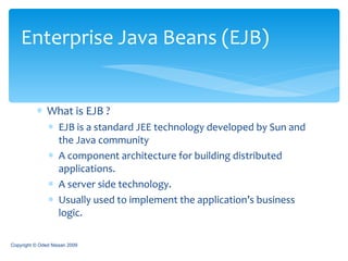 What is EJB ? EJB is a standard JEE technology developed by Sun and the Java community A component architecture for building distributed applications. A server side technology. Usually used to implement the application’s business logic. Enterprise Java Beans (EJB) Copyright © Oded Nissan 2009 