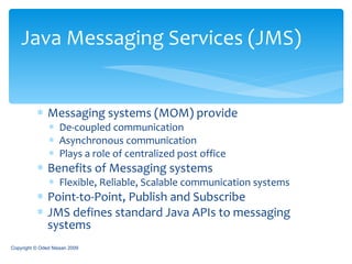 Messaging systems (MOM) provide De-coupled communication  Asynchronous communication Plays a role of centralized post office Benefits of Messaging systems Flexible, Reliable, Scalable communication systems Point-to-Point, Publish and Subscribe JMS defines standard Java APIs to messaging systems Java Messaging Services (JMS) Copyright © Oded Nissan 2009 