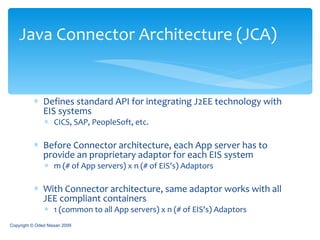 Defines standard API for integrating J2EE technology with EIS systems CICS, SAP, PeopleSoft, etc. Before Connector architecture, each App server has to provide an proprietary adaptor for each EIS system m (# of App servers) x n (# of EIS's) Adaptors With Connector architecture, same adaptor works with all JEE compliant containers 1 (common to all App servers) x n (# of EIS's) Adaptors Java Connector Architecture (JCA) Copyright © Oded Nissan 2009 