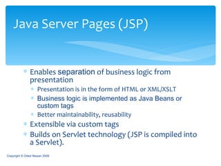 Enables  separation  of business logic from presentation Presentation is in the form of HTML or XML/XSLT Business logic is implemented as Java Beans or custom tags Better maintainability, reusability Extensible via custom tags Builds on Servlet technology  (JSP is compiled into a Servlet). Java Server Pages (JSP) Copyright © Oded Nissan 2009 